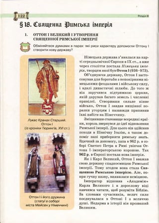 122 Розділ І
§18. Священна римська імперія
1. ОТТОН І ВЕЛИКИЙ І УТВОРЕННЯ
СВЯЩЕННОЇ РИМСЬКОЇ ІМПЕРІЇ
Обміняйтеся думками в парах: які риси характеру допомогли Оттону І
створити нову державу?
Німецька держава з’явилася на кар­
ті середньовічної Європи в IX ст., а вже
через століття постала Німецька імпе­
рія, творцем якої був Оттон І (936-973).
Об’єднуючи державу, Оттон І засто­
совував для боротьби з непокірними ні­
мецькими феодалами і військову силу,
і вдалі династичні шлюби. До того ж
він заручився підтримкою церкви,
якій дарував багато земель і численні
привілеї. Створивши сильне кінне
військо, Оттон І завдав нищівної по­
разки угорцям і назавжди припинив
їхні набіги на Німеччину.
Зміцнивши становище всередині краї­
ни, король звернувся до ідеї відновлення
Римської імперії. Для цього він здійснив
походи в Північну Італію, а також до­
поміг папі приборкати римську знать.
Вдячний за допомогу, папа в 962 р. в со­
борі Святого Петра в Римі увінчав От-
тона І- імператорською короною. Так
962 р. в Європі постала нова імперія.
Як і Карл Великий, Оттон І вважав
свою державу спадкоємицею Римської
імперії. Тому згодом вона стала Свя­
щенною Римською імперією. Але, по­
при гучну назву, виявилася неміцною.
Імператор відновив «Академію»
Карла Великого і в дорослому віці
навчився читати, щоб розуміти Біблію.
За словами сучасників, велич сили
поєднувалася в Оттоні І з величчю
душі. Недарма в історії він прозваний
Великим.
Лукас Кранах Старший.
Оттон І
(із хроніки Тюрингів, XVI ст.)
Оттон І і його дружина
(статуї в соборі
міста Мейсен у Німеччині)
 