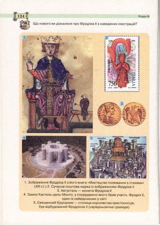 1. Зображення Фрідріха II з його книги «Мистецтво полювання з птахами»
(XIII ст.) 2. Сучасна поштова марка із зображенням Фрідріха II
3. Августаль — монета Фрідріха II
4. Замок Кастель-дель-Монто, у спорудженні якого брав участь Фрідріх II,
один із найвідоміших у світі
5. Священний Єрусалим — столиця королівства хрестоносців,
був відбудований Фрідріхом II (середньовічна гравюра)
Що нового ви дізналися про Фрідріха II з наведених ілюстрацій?
124 і Розділ І
і
і
рся**й#
 