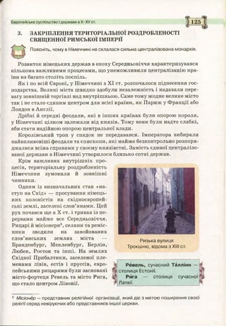 Європейське суспільство і держави в Х -Х / ст. 125
3. ЗАКРІПЛЕННЯ ТЕРИТОРІАЛЬНОЇ РОЗДРОБЛЕНОСТІ
СВЯЩЕННОЇ РИМСЬКОЇ ІМПЕРІЇ
Поясніть, чому в Німеччині не склалася сильна централізована монархія.
Розвиток німецьких держав в епоху Середньовіччя характеризувався
кількома важливими процесами, що унеможливили централізацію кра­
їни на багато століть поспіль.
Як і по всій Європі, у Німеччині з XI ст. розпочалося піднесення гос­
подарства. Великі міста швидко здобули незалежність і надавали пере­
вагу зовнішній торгівлі над внутрішньою. Саме тому жодне велике місто
так і не стало єдиним центром для всієї країни, як Париж у Франції або
Лондон в Англії.
Дрібні й середні феодали, які в інших країнах були опорою короля,
у Німеччині цілком залежали від князів. Тому вони були надто слабкі,
аби стати надійною опорою центральної влади.
Королівський трон у спадок не передавався. Імператора вибирали
найвпливовіші феодали та єпископи, які майже безконтрольно розпоря­
джалися всіма справами у своєму князівстві. Замість єдиної централізо­
ваної держави в Німеччині утворилося близько сотні держав.
Крім важливих внутрішніх про­
цесів, територіальну роздробленість
Німеччини зумовили й зовнішні
чинники.
Одним із визначальних став «на­
ступ на Схід» — просування німець­
ких колоністів на східноєвропей­
ські землі, заселені слов’янами. Цей
рух почався ще в X ст. і тривав із пе­
рервами майже все Середньовіччя.
Рицарі й місіонери8, селяни та реміс­
ники зводили на завойованих
слов’янських землях міста —
Бранденбург, Мекленбург, Берлін,
Любек, Росток та інші. На землях
Східної Прибалтики, заселеної пле­
менами лівів, естів і пруссів, євро­
пейськими рицарями були засновані
місто-фортеця Ревель та місто Рига,
що стало центром Лівонії.
Ризька вулиця
Трокшню, відома з XIII ст.
Ревель, сучасний Таллінн —
і столиця Естонії.
Рига — столиця сучасної
Латвії.
8 Місіонер —представник релігійної організації, який діє з метою поширення своєї
релігії серед невіруючих або представників іншої церкви.
 
