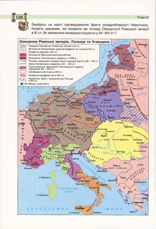 Ревель
іенден
а
Полоцьк {
Ч )В Е Л . К Н Я 3 .
Л И Т О В С Ь К Е
□ Вільно (
 КревоО
*§8й£д/ Гр°0ДН0 гіН0ВГ0р0Д0І(
1 | д о р о г и ч и „ 
Ітеттін чульмо^
Гнезно
Варшава о 
КОР. 4о
О Л Ь Щ А Люблін
 . ч Сандомиро
Познань
Удимир ^
Брюгге
БувінЧ
Іроцлав о.
Краків сПеремишльГрадець-
Кралове
V °^»соНюрнбер^
РегенсбургХ,--/
Ужгород
Париж
и ^.МукачевеСтрасбург
Братислава
Дстергом
Коложвар 4
° о
о р щ и н а Сегешвар
Аквілеяу 7рава
.Равенна
Флоренція
П іза°
1Л Ь 0 г р а ф .
Ґ П р ова н с
о
Марсель
Дубровнш
Діррахій^
Таранто “ /■
' ОІ(Фесе'алоніка
) л
0 3 Андравіда
О
Модон'о. Сицилія оСиракузи
Священна Римська імперія, Польща та Угорщина
■V ~ о Новгород
О □
у ЧудськеЪ*. ГЧ
№& озеро V СчУЧ
чі Псков
Кордони Свящ енної Рим ської ім перії в XI ст.
І Володіння ім ператорів д ом у Ш тауф енів на початку XIII ст.
Кордони д ерж ав у XIII ст.
І Володіння В енеціанської республіки
| Володіння Тевтонського ордену в 122 6 р.
— ► Походи німецьких лицарів проти народів Балтії у XII - XIII ст.
- Зміни ім перських кордонів у XII - XIV ст.
"— і Територіальне зростання Тевтонського ордену ✓
> впродовж XIII - XIV ст.
) Ш вейцарський сою з у XIV ст.
аі£ельн‘ Імперські курф ю рства в XIV ст
і Українські зем лі, приєднані д о Польщі
Ч__ І И У1/ пт— — І в XIV ст.
X 1242 М ісця і роки битв
ПІВНІЧНЕ
МОРЕ
УР-Л- ГамбургХ^^'''' / , уШ
ч*1 с ° Б р а у н ш в е й г (ї® ^ 2 ^ § Р лін
рехто Мюнстер 4- ° р ^увр а нд е нб уй
М агдебург^Г© В іттенберг
~ Курфюрст.
;> архіен. Саксонське
Антверпен Кельн
и° © К е л ь и и ^ _
* Аахен . Франкфурт .. о ^ - Ч ^П рага
_О.  н
Брашовр ґ
 Поенар
о.Корсика
Т І Р Р Е Н С Ь К Е
М О Р Е
о. Сардинія
Розділ III
Знайдіть на карті підтвердження факту роздробленості Німеччини.
Назвіть держави, які входили до складу Священної Римської імперії
в XI ст. Як змінилися імперські кордони у XII—XIV ст.?
 