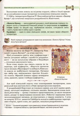 Захоплення нових земель на східному кордоні, війни в Італії призве­
ли до послаблення влади імператора та посилення німецьких князів.
У 1356 р. імператором Карлом IV Люксембургом було видано «Золоту
буллу»9, що остаточно закріпило роздробленість Німеччини.
Європейське суспільство і держави в Х-ХУ ст.
«Золота булла» — законодавчий документ, який визначав порядок пе­
редачі трону у Священній Римській імперії та закріплював за курфюр­
стами право на вищий суд, карбування монети, стягування мита
і навіть право вести війну один з одним.
Курфюрст — один із семи німецьких князів, які мали право обирати
імператора.
І
Який порядок успадкування престолу визначала «Золота булла»? Кому
вона була вигідна?
шввшшяшшш
ІЗ « з о л о т о ї БУЛЛИ»
Божою милістю ми Карл IV, імператор Рим­
ський і король Богемії10, на вічну пам’ять.
Щоб установити єдність між курфюрстами і
ввести узгоджені вибори і запобігти роздробле­
ності — ми на загальному зібранні в Нюрнберзі
... оголосили виконувати таке...
Коли стане відомо про смерть короля чи ім­
ператора, хай курфюрсти... зберуться протягом
трьох місяців у Франкфурті та виберуть Римсько­
го короля як майбутнього імператора. Питання
про вибір має вирішуватися простою більшіс­
тю голосів. Обраний повинен одразу затвердити
лени, привілеї, права і свободи курфюрстів...
Т-Г- - — > ---------< —
Сторінка
«Золотої Булли»
Але щоб німецький король став повноправним імператором, папа
римський мав увінчати його в Римі імператорською короною.
У роздробленій Німеччині не існувало єдиних для всієї країни армії,
уряду, загальної скарбниці, спільних законів. Законодавча влада нале­
жала рейхстагу — органу станового представництва, до якого входили
князі, рицарі та представники великих міст. Рейхстаг вирішував лише
загальнодержавні питання, не втручаючись у справи князівств. І хоча
на початку XVI ст. династія Габсбургів володіла найбільшими територі­
ями в Європі, проте в них, як і раніше, панувала роздробленість.
9 Булла — основний документ папи римського епохи Середньовіччя із печаткою.
10Богемія — історична область у Центральній Європі, частина сучасної Чехії.
 