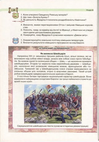 Розділ І
1. Коли утворено Священну Римську імперію?
2. Що таке «Золота булла»?
3. Як діяльність Фрідріха II посилила роздробленість Німеччини?
4. Визначте, якими перетвореннями Оттон І зміцнив Німецьке королів­
ство.
5. Поясніть, чому, на відміну від Англії та Франції, у Німеччині не утвори­
лася єдина централізована держава.
6. Поміркуйте, чому Фрідріха II сучасники називали «Дивом світу».
^■Охарактеризуйте зовнішню політику німецьких імператорів.
2. Визначте результати німецького просування на схід Європи.
« а и р ‘ • *» ■»•.
ІСТОРИЧНИЙ КАЛЕЙДОСКОП
- - - - ^
Як виникла Швейцарія
Наприкінці XIII ст. мешканці гірських районів Альп, вільні селяни, які не
визнавали над собою ніякої влади, уклали між собою союз проти Габсбур-
гів. За назвою однієї із селянських общин — Швіц — це населення називали
швейцарцями. Згодом тут виросла нова європейська держава — Швейца­
рія, населення якої розмовляє німецькою мовою, французькою або іта­
лійською. Тривалий час у Швейцарському союзі справи вирішувалися на
спільних зборах усіх чоловіків, згідно із власними законами. Такий устрій
робив Швейцарію найдемократичнішою країною в Європі.
У постійних битвах гартувався національний характер швейцарців. Вони
вважалися найкращими солдатами Європи і за гроші наймалися служити до
армій інших країн.
Середньовічна швейцарська піхота (сучасна історична реконструкція)
_____
 
