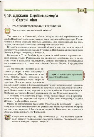 Європейське суспільство і держави в Х -Х / ст.
§19.Держави Середземномор'я
в Серейні віки
1. ІТАЛІЙСЬКІ ТОРГОВЕЛЬНІ РЕСПУБЛІКИ
Чим вражали сучасників італійські міста?
Так само, як і в Німеччині, в Італії не було сильної королівської вла­
ди. За Північну Італію конкурували папи та німецькі імператори. У цен­
тральній Італії існувала Папська держава, яка претендувала на роль
лідера, а на півдні — весь час хазяйнували загарбники.
В Італії ніколи не згасали традиції міської культури, тож за першої
нагоди тут відродилися ремесла й торгівля. Найбільшими містами були
Венеція, Генуя, Флоренція, Болонья.
Заснована в V ст. Венеція була одним із найбільших торговельних
міст-держав Італії. Розташоване на численних острівцях, місто диву­
вало всім: і каналами-«вулицями», якими венеціанці пересувалися
на човнах-гондолах, і великим собором Святого Марка, і традиціями
дожів.
За переказами, щороку дож ви­
ходив у море, кидав каблучку і ^
промовляв: «Ми обручаємося з то- Щ Дож — пожиттєвий правитель
бою, море!», адже основним за- ^ республіки Венеція.
няттям венеціанців була морська Ф __________________ ________ _
торгівля. Вони не лише привозили
відомі східні товари, а й продавали власну продукцію: шовкові тканини,
скло, зброю, бурштинові намиста та дзеркала, які славилися по всій Єв­
ропі. Венеціанські купці торгували з усіма країнами Середземномор’я.
Особливо могутність Венеції посилилася під час Хрестових походів.
У Чорному морі панувала Генуя, купці якої зводили нові і захоплю­
вали вже існуючі торговельні порти — Кафу (нині Феодосія), Солдайя
(Судак), Чембало (Балаклава).
Одним із найбагатших було місто Флоренція (у перекладі — «квіту­
ча»), яка також славилася своїми ремеслами. Місто було відоме в Європі
як центр лихварських і банківських операцій. Визнаною валютою став
флорин, названий начесть Флоренції.
Спираючись на карту (с. 126) та ілюстрації (с. 130), визначте особли­
вості розвитку італійських міст, торгівлі та ремесел. Про які досягнення
свідчать наведені споруди та вироби?
 