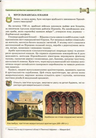 2. МУСУЛЬМАНСЬКА ІСПАНІЯ
Європейське суспільство і держави в Х -Х / ст. Ї ї з їЄ'-------
Якими, на вашу думку, були наслідки арабського завоювання Піреней­
ського півострова?
На початку VIII ст. арабські війська захопили майже всю Іспанію,
за винятком гірських північних районів Піренеїв. На завойованих зем­
лях араби, яких європейці назвали маврии, утворили нову державу —
Кордовський халіфат.
Столиця арабської Іспанії — Кордова стала одним із найбільших і най­
красивіших міст середньовічної Європи. Тут мешкало майже півмільйо-
на жителів, височіло багато палаців і мечетей. У всьому світі славилися
виготовлений на Піренеях скляний посуд, вироби з дорогоцінних мета­
лів, шкіри, шовкових і вовняних тканин.
Араби вдосконалили сільськогосподарські знаряддя праці та розши­
рили зрошувальні канали. Це сприяло піднесенню землеробства й дало
можливість жителям Піренейського півострова вирощувати фінікову
пальму, гранатове дерево і шовковицю, рис, бавовну, цукрову тростину,
апельсини й лимони. Крім того, через мусульманський світ іспанці запо­
зичили секрет китайського паперового виробництва та чимало ремісни­
чих навичок.
Будівлі, зведені мусульманськими архітекторами, вражають красою
й оригінальністю оздоблення. Цей стиль архітектури, що дістав назву
мавританського, вирізняє велика кількість арок і куполів, витончена
настінна різьба й вишуканий орнамент.
Опишіть пам’ятки культури, звертаючи увагу на деталі будівель, які ха­
рактерні для мавританського стилю.
11
Арабески на стінах кордовської мечеті
Альгамбра, пам’ятник мавританської архітектури (ХІІІ-ХІ/ст.)
Назва пішла від історичної області Північної Африки — Мавританії.
 