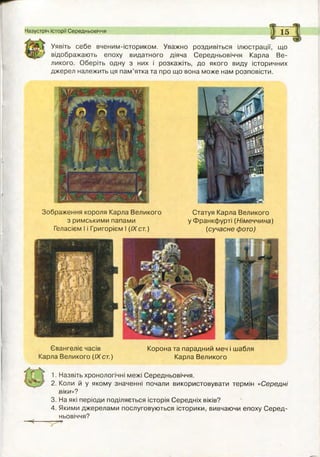 Назустріч історії Середньовіччя 15
Уявіть себе вченим-істориком. Уважно роздивіться ілюстрації, що
відображають епоху видатного діяча Середньовіччя Карла Ве­
ликого. Оберіть одну з них і розкажіть, до якого виду історичних
джерел належить ця пам ’ятка та про що вона може нам розповісти.
Зображення короля Карла Великого Статуя Карла Великого
з римськими папами у Ф ранкф урті (Німеччина)
Геласієм І і Григорієм І (IXст.) (сучасне фото)
Євангеліє часів Корона та парадний меч і шабля
Карла Великого (IX ст.) Карла Великого
1. Назвіть хронологічні межі Середньовіччя.
2. Коли й у якому значенні почали використовувати термін «С ередні
віки»?
3. На які періоди поділяється історія Середніх віків?
4. Якими джерелами послуговуються історики, вивчаючи епоху С еред ­
ньовіччя?
 