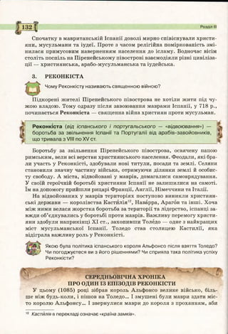 в щ
Спочатку в мавританській Іспанії доволі мирно співіснували христи­
яни, мусульмани та іудеї. Проте з часом релігійна поміркованість змі­
нилася примусовим наверненням населення до ісламу. Водночас вісім
століть поспіль на Піренейському півострові взаємодіяли різні цивіліза­
ції — християнська, арабо-мусульманська та іудейська.
3. РЕКОНКІСТА
Чому Реконкісту називають священною війною?
Розділ III
Підкорені жителі Піренейського півострова не хотіли жити під чу­
жою владою. Тому одразу після завоювання маврами Іспанії, у 718 р.,
починається Реконкіста — священна війна християн проти мусульман.
Р еконкіста (від іспанського і португальського — «відвоювання») —
боротьба за звільнення Іспанії та Португалії від арабів-завойовників,
що тривала з VIII по XV ст.
Боротьбу за звільнення Піренейського півострова, освячену папою
римським, вели всі верстви християнського населення. Феодали, які бра­
ли участь у Реконкісті, здобували нові титули, посади та землі. Селяни
становили значну частину війська, отримуючи ділянки землі й особис­
ту свободу. А міста, відвойовані у маврів, домагалися самоврядування.
У своїй героїчній боротьбі християни Іспанії не залишилися на самоті,
їм на допомогу прийшли рицарі Франції, Англії, Німеччини та Італії.
На відвойованих у маврів територіях поступово виникли християн­
ські держави — королівства Кастилія12, Наварра, Арагон та інші. Хоча
між ними велася жорстка боротьба за території та лідерство, іспанці за­
вжди об’єднувались у боротьбі проти маврів. Важливу перемогу христи­
яни здобули наприкінці XI ст., захопивши Толедо — одне з найкращих
міст мусульманської Іспанії. Толедо став столицею Кастилії, яка
відіграла важливу роль у Реконкісті.
Якою була політика іспанського короля Альфонсо після взяття Толедо?
Чи погоджуєтеся ви з його рішеннями? Чи сприяла така політика успіху
Реконкісти?
СЕРЕДНЬОВІЧНА ХРОНІКА
ПРО ОДИН ІЗ ЕПІЗОДІВ РЕКОНКІСТИ
У цьому (1085) році зібрав король Альфонсо велике військо, біль­
ше ніж будь-коли, і пішов на Толедо... І змушені були маври здати міс­
то королю Альфонсу... І звернулися маври до короля з проханням, аби
12 Кастилія в перекладі означає «країна замків».
 