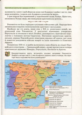 залишив їх у місті і щоб зберегли вони свої будинки і майно і все те, чим
вони володіють, і король дон Альфонсо дозволив їм жити...
І трон короля був перенесений у королівський палац Толедо. Крім того,
оселилися в Толедо люди, які сповідували християнську релігію...
->■— ■<-
Європейське суспільство і держави в Х -Х / ст. II133
У ---------
Реконкіста не була періодом суцільних військових дій. Періоди битв
змінювалися мирним співіснуванням християн і мусульман.
Пройшло ще сто років, перш ніж у XII ст. розпочався новий, ви­
рішальний етап Реконкісти. У результаті відвоювань утворилася
Португалія зі столицею в місті Лісабон, розширилось Арагонське коро­
лівство з головним містом Сарагосою. Поступово правителям христи­
янських держав Піренейського півострова вдалося об’єднати свої сили
й повністю розгромити війська маврів та їхніх союзників із Північної
Африки.
Наприкінці XIII ст. в арабів залишилась одна область на півдні Піре­
нейського півострова — Гранадський емірат, якому протистояли чотири
християнські держави: Наварра, Португалія, Кастилія та Арагон.
Використовуючи карту, встановіть основні напрямки Реконкісти.
Знайдіть на карті місто, у яке Альфонсо переніс свою столицю. На тери­
торії якого королівства воно розміщене?
КО Р.Ф РАН Ц ІЯ
Тулуза0Байонна
. 740^ Нарбон оМарсельй Ла-Корунья с г
Сантья?р-о - - і " . У
де-Компортела^'» Ле0но
* Бургосо *
Брага0 — і о
Гімарайншо ( * Вальядолід *
О п ° р т о Ч _ _ ^ 5 Г ^
у Сеговіяо^ ">
0 Коімбра І Саламйка
,035/ ^ ''М а д р и д
А н д о р р а о ^
іСарагоса
ч ° Б|
Тортоза , Таррагона
Алькантара
к [вадіоУ-
Бадахос
Толедо
ҐВаленсія
в Лісабон
1210Г' Навас-де-Тої
лУЗі я
Кордова
С є в іл ьі
КартагенаГранада
Альм^рія
Малага
, , о Гібралтар
„арська^протока
Іспанія
С Е Р Е Д З Е М Н Е
МОР Е.
і о^1тР0!“
Л Е О Н Християнські держави
^ П іренейського півострова в XI ст.
1035 Етапи Реконкісти
X Вирішальна перем о га християнських
(2)2 королівств над маврами
Д ерж ави Піренейського півострова
станом на 1479 р.
Королівство Кастилія
Королівство Арагон
Королівство Португалія
Королівство Наварра
Гранадський ем ірат
М ежі Іспанського королівства
після 149 2 р.
 