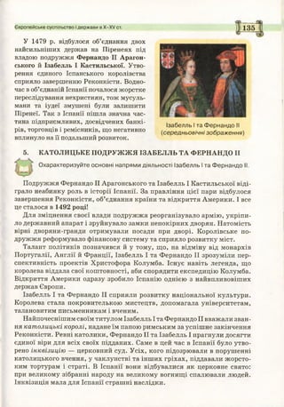 Європейське суспільство і держави в Х-ХУ ст. 135
У 1479 р. відбулося об’єднання двох
найсильніших держав на Піренеях під
владою подружжя Фернандо II Арагон-
ського й Ізабелль І Кастильської. Утво­
рення єдиного Іспанського королівства
сприяло завершенню Реконкісти. Водно­
час в об’єднаній Іспанії почалося жорстке
переслідування нехристиян, тож мусуль­
мани та іудеї змушені були залишити
Піренеї. Так з Іспанії пішла значна час­
тина підприємливих, досвідчених банкі­
рів, торговців і ремісників, що негативно
вплинуло на її подальший розвиток.
5. КАТОЛИЦЬКЕ ПОДРУЖЖЯ ІЗАБЕЛЛЬ ТА ФЕРНАНДО II
Охарактеризуйте основні напрями діяльності Ізабелль І та Фернандо II.
Подружжя Фернандо II Арагонського та Ізабелль І Кастильської віді­
грало неабияку роль в історії Іспанії. За правління цієї пари відбулося
завершення Реконкісти, об’єднання країни та відкриття Америки. І все
це сталося в 1492 році!
Для зміцнення своєї влади подружжя реорганізувало армію, укріпи­
ло державний апарат і зруйнувало замки непокірних дворян. Натомість
вірні дворяни-гранди отримували посади при дворі. Королівське по­
дружжя реформувало фінансову систему та сприяло розвитку міст.
Талант політиків позначився й у тому, що, на відміну від монархів
Португалії, Англії й Франції, Ізабелль І та Фернандо II зрозуміли пер­
спективність проектів Христофора Колумба. Існує навіть легенда, що
королева віддала свої коштовності, аби спорядити експедицію Колумба.
Відкриття Америки одразу зробило Іспанію однією з найвпливовіших
держав Європи.
Ізабелль І та Фернандо II сприяли розвитку національної культури.
Королева стала покровителькою мистецтв, допомагала університетам,
талановитим письменникам і вченим.
Найпочеснішим своїм титулом Ізабелль І та Фернандо II вважали зван­
ня католицькі королі, надане їм папою римським за успішне закінчення
Реконкісти. Ревні католики, Фернандо II та Ізабелль І прагнули досягти
єдиної віри для всіх своїх підданих. Саме в цей час в Іспанії було утво­
рено інквізицію — церковний суд. Усіх, кого підозрювали в порушенні
католицького вчення, у чаклунстві та інших гріхах, піддавали жорсто­
ким тортурам і страті. В Іспанії вони відбувалися як церковне свято:
при великому зібранні народу на великому вогнищі спалювали людей.
Інквізиція мала для Іспанії страшні наслідки.
Ізабелль І та Фернандо II
(середньовічні зображення)
 