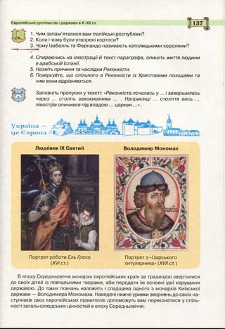 Європейське суспільство і держави в Х-ХУ ст.
І С 1. Ним запам’яталися вам італійські республіки?
2. Коли і чому були утворені кортеси?
3. Чому Ізабелль та Фернандо називають католицькими королями?
____
137 І
» (зР
4. Спираючись на ілюстрації й текстпараграфа, опишіть життя людини
в арабській Іспанії.
5. Назвіть причини танаслідки Реконкісти.
6. Поміркуйте, що спільного в Реконкісти із Хрестовими походами та
чим вони відрізняються.
Заповніть пропуски у тексті: «Реконкіста почалась у ... і завершилась
через ... століть завоюванням ... . Наприкінці ... століття весь ...
півострів опинився під владою ... церкви...».
Україна —
це Європа
Людовик IX Святий
Портрет роботи Ель Греко
(XVI ст.)
Володимир Мономах
Портрет з «Царського
титулярника» (XVII ст.)
В епоху Середньовіччя монархи європейських країн за традицією зверталися
до своїх дітей із повчальними творами, аби передати їм основні ідеї керування
державою. До таких повчань належить і спадщина одного з монархів Київської
держави — Володимира Мономаха. Наведені нижче уривки звернень до своїх на­
ступників двох європейських правителів допоможуть вам переконатися у спіль­
ності загальнолюдських цінностей в епоху Середньовіччя.
 