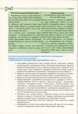 138 Розділ І
Повчання короля своєму синові
1. Любий сину, перше, чому тебе вчу:
хай сповниться серце твоє любов’ю
до Господа; без цього ніхто не може
врятуватися...
9. Дивися, щоб довкола були все
люди добрі, будуть то духовні чи ми­
ряни, і частіше бесідуй з ними; уни­
кай товариства злих...
15. У справі суду і розправи будь
твердим і справедливим до своїх
підданих, не ухиляйся ні вправо, ні
вліво, йди завжди прямо. Підтримуй
справу біднішого, поки не з ’ясується
істина...
23. Війни і чвари, як свої, так і твоїх
підданих, приборкуй якомога швид­
ше...
Повчання дітям
(у перекладі зі старослов ’янської
Леоніда Махновця)
Усього ж паче — убогих не забувай­
те, але, наскільки є змога, по силі
годуйте і подавайте сироті, і за вдо­
вицю вступітеся самі, а не давайте
сильним погубити людину. Ні право­
го, ні винного не вбивайте [і] не пове­
лівайте вбити його; якщо [хто] буде
достоїн [навіть] смерті, то не погуб­
ляйте ніякої душі християнської.
...На війну вийшовши, не лінуйте­
ся, не покладайтеся на воєвод...
Ні питтю, ні їді не потурайте, ні спан­
ню. І сторожів самі наряджайте, і [на]
ніч лише з усіх сторін розставивши
довкола [себе] воїв, ляжте, а рано
встаньте.
Готуємося до уроку узагальнення та тематичного оцінювання
Перевірте свої знання з розділу
«ЄВРОПЕЙСЬКЕ СУСПІЛЬСТВО І ДЕРЖАВИ В Х -Х У ст.»
• Пригадайте хронологічні межі походів вікінгів, Хрестових походів,
нормандського завоювання Англії, посилення королівської влади за
Генріха II Плантагенета в Англії, Філіппа IV Красивого у Франції, Сто­
літньої війни; дати утворення Священної Римської імперії, початку
скликання англійського парламенту, Генеральних штатів у Франції.
• Покажіть на карті зазначені держави, напрямки походів вікінгів, Хрес­
тових походів, основні події Столітньої війни, перебіг Реконкісти.
• Визначте основні напрями діяльності зазначених історичних діячів.
• Охарактеризуйте європейське суспільство та держави в Х-Х/ ст.,
використовуючи поняття: «вікінги», «Хрестові походи», «парламент»,
«кортеси», «Генеральні штати», «Реконкіста», «Столітня війна», «Зо­
лота булла», «духовно-рицарські ордени»,«станово-представницька
монархія», «торговельні республіки», «феодальна роздробленість».
• Висловіть судження щодо ролі зазначених фактів, органів влади тощо
в житті середньовічного суспільства.
• Розкажіть про походи вікінгів, Хрестові походи, життя мешканців
Європи в мирний та воєнний час. Наведіть приклади взаємовпливу
держав і народів під час походів вікінгів, Хрестових походів.
• Порівняйте історичний шлях Англії, Франції, Італії, Німеччини в добу
Середньовіччя.
• Поміркуйте, які події, життєдіяльність яких осіб могли б стати сюже­
том для кінофільму та якого саме. Обґрунтуйте свій вибір.
 