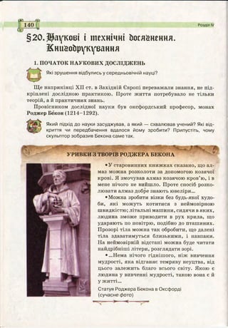 са ез
140 Розділ IV
§20.Наукові і технічні йоіяйнення.
Книйойрукуеання
1. ПОЧАТОК НАУКОВИХ ДОСЛІДЖЕНЬ
Які зрушення відбулись у середньовічній науці?
Ще наприкінці XII ст. в Західній Європі переважали знання, не під­
кріплені дослідною практикою. Проте життя потребувало не тільки
теорій, а й практичних знань.
Провісником дослідної науки був оксфордський професор, монах
Роджер Бекон (1214-1292).
Який підхід до науки засуджував, а який — схвалював учений? Які від­
криття чи передбачення вдалося йому зробити? Припустіть, чому
скульптор зобразив Бекона саме так.
УРИВКИ З ТВОРІВ РОДЖЕРА БЕКОНА
•У старовинних книжках сказано, що ал­
маз можна розколоти за допомогою козячої
крові. Я змочував алмаз козячою кров’ю, і в
мене нічого не вийшло. Проте спосіб розко­
лювати алмаз добре знають ювеліри...
•Можна зробити візки без будь-якої худо­
би, які можуть котитися з неймовірною
швидкістю; літальні машини, сидячи в яких,
людина зможе приводити в рух крила, що
ударяють по повітрю, подібно до пташиних.
Прозорі тіла можна так обробити, що далекі
тіла здаватимуться близькими, і навпаки.
На неймовірній відстані можна буде читати
найдрібніші літери, розглядати зорі.
•...Нема нічого гіднішого, ніж вивчення
мудрості, яка відганяє темряву неуцтва, від
цього залежить благо всього світу. Якою є
людина у вивченні мудрості, такою вона є й
у житті...
Статуя Роджера Бекона в Оксфорді
(сучасне фото)
 