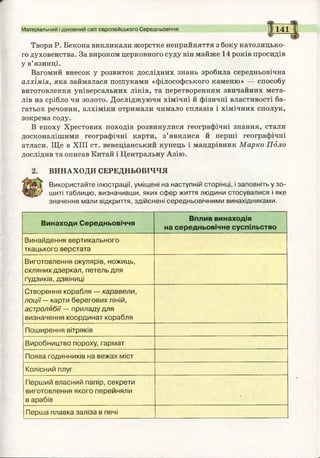 Матеріальний і духовний світ європейського Середньовіччя 1141
Твори Р. Бекона викликали жорстке неприйняття з боку католицько­
го духовенства. За вироком церковного суду він майже 14 років просидів
у в’язниці.
Вагомий внесок у розвиток дослідних знань зробила середньовічна
алхімія, яка займалася пошуками «філософського каменю» — способу
виготовлення універсальних ліків, та перетворенням звичайних мета­
лів на срібло чи золото. Досліджуючи хімічні й фізичні властивості ба­
гатьох речовин, алхіміки отримали чимало сплавів і хімічних сполук,
зокрема соду.
В епоху Хрестових походів розвинулися географічні знання, стали
досконалішими географічні карти, з’явилися й перші географічні
атласи. Ще в XIII ст. венеціанський купець і мандрівник Марко Поло
дослідив та описав Китай і Центральну Азію.
ВИНАХОДИ СЕРЕДНЬОВІЧЧЯ
Використайте ілюстрації, уміщені на наступній сторінці, і заповніть у зо­
шиті таблицю, визначивши, яких сфер життя людини стосувалися і яке
значення мали відкриття, здійснені середньовічними винахідниками.
Винаходи Середньовіччя
Вплив винаходів
на середньовічне суспільство
Винайдення вертикального
ткацького верстата
Виготовлення окулярів, ножиць,
скляних дзеркал, петель для
ґудзиків, дзвіниці
Створення корабля — каравели,
лоції — карти берегових ліній,
астролябії — приладу для
визначення координат корабля
Поширення вітряків
Виробництво пороху, гармат
Поява годинників на вежах міст
Колісний плуг
Перший власний папір, секрети
виготовлення якого перейняли
в арабів
-
Перша плавка заліза в печі
 