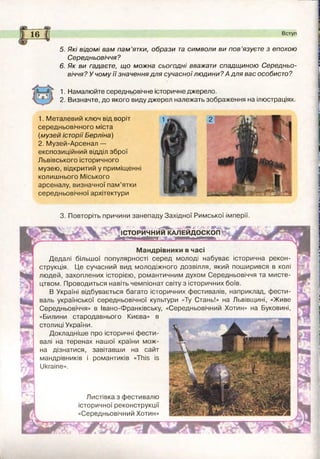 1. Намалюйте середньовічне історичне джерело.
2. Визначте, до якого виду джерел належать зображення на ілюстраціях.
5. Які відомі вам п а м ’ятки, образи та символи ви п ов’язуєте з епохою
Середньовіччя ?
6. Як ви гадаєте, що можна сьогодні вважати спадщ иною Середньо­
віччя? У чому її значення для сучасної лю дини? А для вас особисто?
1. М еталевий ключ від воріт
середньовічного міста
(м узей історії Берліна)
2. М узей-Арсенал —
експозиційний відділ зброї
Львівського історичного
музею, відкритий у приміщенні
колишнього М іського
арсеналу, визначної пам ’ятки
середньовічної архітектури
Вступ
3. Повторіть причини занепаду Західної Римської імперії.
ІСТОРЙЧНИИЮ иіЕЙДОСКОП „ - ®
Д Е А и ш м й и ж і ...... Ж . : Ж ,
Мандрівники в часі
Дедалі більшої популярності серед молоді набуває історична рекон­
струкція. Це сучасний вид молодіжного дозвілля, який поширився в колі
людей, захоплених історією, романтичним духом Середньовіччя та м исте­
цтвом. Проводиться навіть чемпіонат світу з історичних боїв.
В Україні відбувається багато історичних фестивалів, наприклад, ф ести­
валь української середньовічної культури «Ту Стань!» на Львівщині, «Живе
Середньовіччя» в Івано-Франківську, «Середньовічний Хотин» на Буковині,
«Билини стародавнього Києва» в
столиці України.
Докладніш е про історичні ф ести­
валі на теренах нашої країни м ож­
на дізнатися, завітавши на сайт
мандрівників і романтиків «ТЬіб іб
ІІкгаіпе».
Листівка з фестивалю
історичної реконструкції
«Середньовічний Хотин»
■ЯГГ”
 