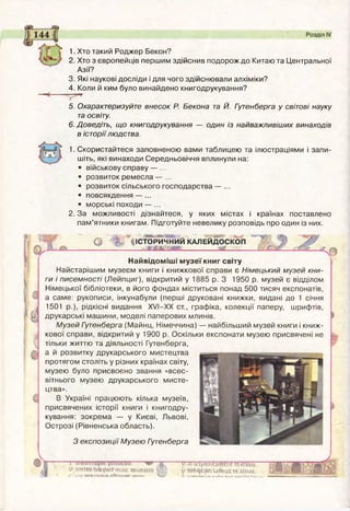 1. Хто такий Роджер Бекон?
2. Хто з європейців першим здійснив подорож до Китаю та Центральної
Азії?
3. Які наукові досліди і для чого здійснювали алхіміки?
4. Коли й ким було винайдено книгодрукування?
5. Охарактеризуйте внесок Р. Бекона та Й. Гутенберга у світові науку
та освіту.
6. Доведіть, що книгодрукування — один із найважливіших винаходів
в історіїлюдства.
1. Скористайтеся заповненою вами таблицею та ілюстраціями і запи­
шіть, які винаходи Середньовіччя вплинули на:
• військову справу — ...
• розвиток ремесла — ...
• розвиток сільського господарства — ...
• повсякдення — ...
• морські походи — ...
2. За можливості дізнайтеся, у яких містах і країнах поставлено
пам’ятники книгам. Підготуйте невелику розповідь про один із них.
о % ' ІІСТОРИЧНИЙ КАЛЕЙДОСКОП
Найвідоміші музеї книг світу
Найстарішим музеєм книги і книжкової справи є Німецький музей кни­
ги і писемності (Лейпциг), відкритий у 1885 р. З 1950 р. музей є відділом
Німецької бібліотеки, в його фондах міститься понад 500 тисяч експонатів,
а саме: рукописи, інкунабули (перші друковані книжки, видані до 1 січня
1501 p.), рідкісні видання XVI-XX ст., графіка, колекції паперу, шрифтів,
друкарські машини, моделі паперових млинів.
Музей Гутенберга (Майнц, Німеччина) — найбільший музей книги і книж­
кової справи, відкритий у 1900 р. Оскільки експонати музею присвячені не
тільки життю та діяльності Гутенберга,
а й розвитку друкарського мистецтва
протягом століть у різних країнах світу,
музею було присвоєно звання «всес­
вітнього музею друкарського мисте­
цтва».
В Україні працюють кілька музеїв,
присвячених історії книги і книгодру­
кування: зокрема — у Києві, Львові,
Острозі (Рівненська область).
З експозиції Музею Гутенберга
У
эдтмтдогпиц* кчссш* О
? »Af-
t’ иіцхкмтоіг ««ти
î» pRUHWCWêteni
~w~
 