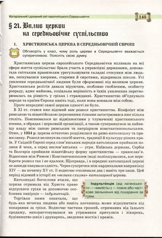 §21.Щплпв церкви
на сереЬньоеічне суспільство
ХРИСТИЯНСЬКА ЦЕРКВА В СЕРЕДНЬОВІЧНІЙ ЄВРОПІ
Обговоріть у класі, чому роль церкви в Середньовіччі вважається
суперечливою. Поясніть свою думку.
Християнська церква європейського Середньовіччя впливала на всі
сфери життя суспільства: брала участь в управлінні державами, допома­
гала світським правителям урегульовувати складні стосунки між людь­
ми, опікувалася хворими, старими й сиротами, відкривала школи. Усі
уявлення середньовічної людини були сформовані під впливом церкви.
Християнська релігія давала віруючим, особливо гнобленим, особисту
розраду, адже майнова, соціальна нерівність в їхніх уявленнях перетво­
рювалась на рівність у гріхах і стражданні. Християнство об’єднувало
народи та країни Європи навіть тоді, коли вони воювали між собою.
Проте всередині самої церкви єдності не було.
В XI ст. стався вже відомий вам розкол християнства. Конфлікт між
римською та візантійською церковними гілками загострювався вже кілька
століть. Пояснювалося це відмінностями у тлумаченні християнського
вчення, в обрядах і церковній організації, а також суперництвом за найви­
щу владу між папою римським та патріархом константинопольським.
Отже, у 1054 р. церква остаточно розділилася на римо-католицьку та пра­
вославну. Розкол вплинув на спосіб життя, традиції й культуру різних кра­
їн. У Східній Європі серед слов’янських народів католицизм прийняли по­
ляки й чехи, а серед неслов’янських — угри. Київська держава, Сербія
та Болгарія прийняли візантійську форму християнства — православ’я.
Відносини між Римом і Константинополем іноді поліпшувалися, але пере­
бороти розкол так і не вдалося. Щоправда, і в середині католицької церкві
незавжди панувала єдність. Через суперечки між кардиналами наприкінці
ХІУ — на початку XV ст. її водночас очолювали два і навіть три папи. Цей
період відомий в історії як «велика схизма» католицької церкви.
Католицькі богослови вчили, що
церква отримала від Христа право
відпускати гріхи за допомогою осо­
бливих папірців — індульгенцій.
Торгівля ними означала, що
Матеріальний і духовний світ європейського Середньовіччя 1145
Індульгенція (від латинсько­
го — «милість») — повне або част­
кове звільнення від покарання за
гріхи.
І
І
будь-яка нечесна людина або навіть злочинець може відкупитися від
покарання за гріхи. Водночас частина грошей, отриманих від їхнього
продажу, використовувалася на утримання притулків і лікарень,
будівництво шкіл і друкарень, зведення мостів і храмів.
 