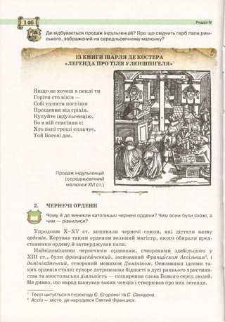 Де відбувається продаж індульгенцій? Про що свідчить герб папи рим-
/ ського, зображений на середньовічному малюнку?
Розділ IV
ІЗ КНИГИ ШАРЛЯ ДЕ КОСТЕРА
«ЛЕГЕНДА ПРО ТІЛЯ УЛЕНШПІГЕЛЯ»1
Якщо не хочеш в пеклі ти
Горіти сто віків —
Собі купити поспіши
Прощення від гріхів.
Купуйте індульгенцію,
Бо в ній спасіння є:
Хто папі гроші сплачує,
Той Богові дає.
Продаж індульгенцій
(середньовічний
малюнок XVI ст.)
ЧЕРНЕЧІ ОРДЕНИ
Чому й де виникли католицькі чернечі ордени? Чим вони були схожі, а
чим — різнилися?
Упродовж Х -Х У ст. виникали чернечі союзи, які дістали назву
орденів. Керував таким орденом великий магістр, якого обирали пред­
ставники ордену й затверджував папа.
Найвідомішими чернечими орденами, створеними здебільшого у
XIII ст., були францисканський, заснований Францйском Ассізьким2, і
домініканський, створений монахом Домініком. Основними ідеями та­
ких орденів стали: суворе дотримання бідності в дусі раннього християн­
ства та апостольська діяльність — поширення слова Божого серед людей.
Не дивно, що народ шанував таких ченців і створював про них легенди.
1 Текст цитується в перекладі Є. Єгоровоїта С. Сакидона.
2 Асс'із — місто, де народився Святий Франциск.
 