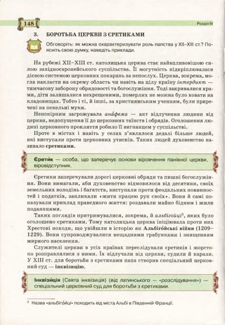 148 Розділ IV
3. БОРОТЬБА ЦЕРКВИ З ЄРЕТИКАМИ
Обговоріть: як можна охарактеризувати роль папства у XII—XIII ст.? По­
ясніть свою думку, наведіть приклади.
На рубежі ХІІ-ХІІІ ст. католицька церква стає найвпливовішою си­
лою західноєвропейського суспільства. Її могутність підкріплювалася
дієвою системою церковних покарань за непослух. Церква, зокрема, мо­
гла накласти на окрему область чи навіть на цілу країну інтердикт —
тимчасову заборону обрядовості та богослужіння. Тоді закривалися хра­
ми, діти залишалися нехрещеними, померлих не можна було ховати на
кладовищах. Тобто і ті, й інші, за християнським ученням, були прире­
чені на пекельні муки.
Непокірним загрожувала анафема — акт відлучення людини від
церкви, недопущення її до церковних таїнств і обрядів. Оголошення лю­
дині церковного прокляття робило її вигнанцем у суспільстві.
Проте в містах і навіть у селах з’являлося дедалі більше людей,
які виступали проти церковних утисків. Таких людей духовенство на­
зивало єретиками.
Єретик — особа, що заперечує основи віровчення панівної церкви,
віровідступник.
Єретики заперечували дорогі церковні обряди та пишні богослужін­
ня. Вони вимагали, аби духовенство відмовилося від десятини, своїх
земельних володінь і багатств, виступали проти феодальних повиннос-
тей і податків, закликали «жити працею рук своїх». Вони й самі по­
казували приклад праведного життя: роздавали майно бідним і жили
подаяннями.
Таких поглядів притримувалися, зокрема, й альбігойці3, яких було
оголошено єретиками. Тому католицька церква ініціювала проти них
Хрестові походи, що увійшли в історію як Альбігойські війни (1209-
1229). Вони супроводжувалися нещадними грабунками і знищенням
мирного населення.
Служителі церкви в усіх країнах переслідували єретиків і жорсто­
ко розправлялися з ними. їх відлучали від церкви, судили й карали.
У XIII ст. для боротьби з єретиками папа створив спеціальний церков­
ний суд — інквізицію.
Інквізиція (Свята інквізиція) (від латинського — «розслідування») —
спеціальний церковний суд для боротьби з єретиками.
3 Назва «альбігойці» походить від міста Альбі в Південній Франції.
 