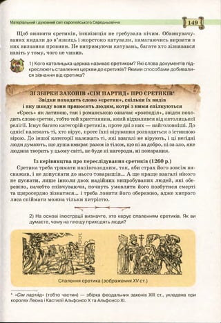 Матеріальний і духовний світ європейського Середньовіччя
Щоб виявити єретиків, інквізиція не гребувала нічим. Обвинувачу­
ваних кидали до в’язниць і жорстоко катували, намагаючись вирвати в
них визнання провини. Не витримуючи катувань, багато хто зізнавався
навіть у тому, чого не чинив.
г ш 1) Кого католицька церква називає єретиком? Які слова документів під-
і ї / креслюють ставлення церкви до єретиків? Якими способами добивали­
ся зізнання від єретика?
ЗІ ЗБІРКИ ЗАКОНІВ «СІМ ПАРТИД» ПРО ЄРЕТИКІВ4
Звідки походить слово «єретик», скільки їх видів
і яку шкоду вони приносять людям, котрі з ними спілкуються
«Єресь» як латиною, так і романською означає «розподіл», звідси похо­
дить слово єретик, тобто той християнин, який відхилився від католицької
релігії. Існує багато категорій єретиків, проте дві з них — найголовніші. До
однієї належать ті, хто вірує, проте їхні вірування розходяться з істинною
вірою. До іншої категорії належать ті, які взагалі не вірують, і ці негідні
люди думають, що душа вмирає разом із тілом, що ні за добро, ні за зло, яке
людина творить у цьому світі, не буде ні нагороди, ні покарання.
Із керівництва про переслідування єретиків (1260 р.)
Єретика треба тримати напівголодним, так, аби страх його зовсім ви­
снажив, і не допускати до нього товаришів... А ще краще взагалі нікого
не пускати, лише інколи двох надійних випробуваних людей, які обе­
режно, начебто співчуваючи, почнуть умовляти його позбутися смерті
та щиросердно зізнатися... і треба ловити його обережно, адже хитрого
лиса спіймати можна тільки хитрістю.
2) На основі ілюстрації визначте, хто керує спаленням єретиків. Як ви
думаєте, чому на площу приходять люди?
Спалення єретика (зображенняXVст.)
4 «Сім партид» (тобто частин) — збірка феодальних законів XIII ст., укладена при
королях Леона і Кастилії Альфонсо X та Альфонсо XI.
 