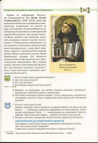Матеріальний і духовний світ європейського Середньовіччя 151
Одним із найкращих богосло­
вів Середньовіччя був Фома (Тома)
Аквінський (бл. 1225-1274), який дав
пояснення багатьом положенням хрис­
тиянства, спираючись не тільки на
віру, ай на розум. Рішення Фоми стати
священиком викликало категоричний
спротив його рідних, які щодня проси­
ли Фому змінити своє рішення, проте
той залишився вірним своєму покли­
канню. У Паризькому університеті, де
він навчався, мовчазного юнака кілька
років принижували, і лише його пере­
мога в диспуті з десятьма богословами
зробила Фому визнаним ученим. Фома
Аквінський поєднав ідеї великого
грецького філософа Аристотеля з хрис­
тиянським віровченням. Він створив
власну систему християнської філосо­
фії, яку нащадки назвали «томізм»5,
вона стала важливою частиною като­
лицького богослов’я.
1. Коли й чому стався церковний розкол?
2. Що таке індульгенція?
3. Хто такі єретики?
4. Які жебрущі ордени ви пам’ятаєте?
5. Доведіть на прикладах, що релігія сприяла розвитку писемності,
друкарства, живопису, музики, архітектури.
6. На основі прикладів з різних джерел: тексту підручника, документів і
ілюстрацій, поясніть, чому в середньовічному суспільстві з ’являлися
єретики.
1. Вставте пропущені слова:
Церква, зокрема, могла накласти на окрему область чи навіть на цілу
країну ... — тимчасову заборону обрядовості й богослужіння. Непо­
кірним загрожував також ... — недопущення до церковних таїнств і
обрядів. Проголошення лю дині... робило її ізгоєм у суспільстві.
2. Складіть речення, у якому застосуйте вислів «ходіння до Каносси».
ПІДГОТУЙТЕСЯ ДО ПРАКТИЧНОГО ЗАНЯТТЯ
Пригадайте, якими були школи в державах Стародавнього світу.
Що таке лікей (ліцей), Академія?
Назви яких шкільних предметів походять з Давньої Греції?
Карло Кривеллі.
Фома Аквінський
(XV ст.)
5 Томізм — від латинського звучання імені Фоми Аквінського — Тома.
 