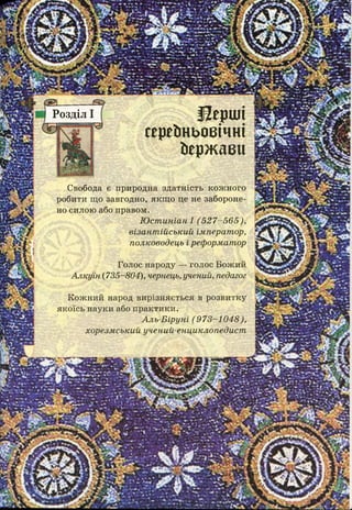 І 2 е р Ш І
с е р е д н ь о в і ч н і
йержаеи
Розділ І
Свобода є природна здатність кож ного
робити що завгодно, якщ о це не забороне­
но силою або правом.
Ю ст иніан І (5 2 7 -5 6 5 ),
візант ійський імперат ор,
полководець і реформатор
Голос народу — голос Бож ий
А лкуїн (735-804), чернець, учений, педагог
К ож ний народ вирізняється в розвитку
якоїсь науки або п ракти ки .
А ль-Б іруні (9 7 3 -1 0 4 8 ),
хорезм ський учений-енциклопедист
 
