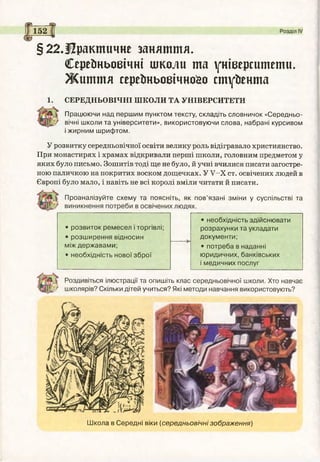 Працюючи над першим пунктом тексту, складіть словничок «Середньо­
вічні школи та університети», використовуючи слова, набрані курсивом
і жирним шрифтом.
У розвитку середньовічної освіти велику роль відігравало християнство.
При монастирях і храмах відкривали перші школи, головним предметом у
яких було письмо. Зошитів тоді ще не було, й учні вчилися писати загостре­
ною паличкою на покритих воском дощечках. У У -Х ст. освічених людей в
Європі було мало, і навіть не всі королі вміли читати й писати.
Проаналізуйте схему та поясніть, як пов’язані зміни у суспільстві та
• розвиток ремесел і торгівлі;
• розширення відносин
між державами;
• необхідність нової зброї
• необхідність здійснювати
розрахунки та укладати
документи;
• потреба в наданні
юридичних, банківських
і медичних послуг
Роздивіться ілюстрації та опишіть клас середньовічної школи. Хто навчає
■І/ школярів? Скільки дітей учиться? Які методи навчання використовують?
§22.і?рактичне заняття.
Серейньоеічні школи та університети.
Ж и ття сереїтьовічнсйо студента
1. СЕРЕДНЬОВІЧНІ ШКОЛИ ТА УНІВЕРСИТЕТИ
Школа в Середні віки (середньовічні зображення)
 
