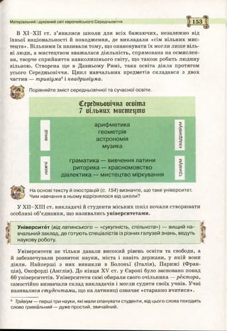 Матеріальний і духовний світ європейського Середньовіччя 153
І■! :
ж-
Сереїтьовічна освіта
7 вільних мистецтв
вищі
арифметика
геометрія
астрономія
музика
квадривіум
граматика — вивчення латини >>
* риторика — красномовство СО
5;
І діалектика — мистецтво міркування о.ь-
В ХІ-ХІІ ст. з ’ я в и л и с я ш к о л и д л я в с і х бажаючих, незалежно від
їхньої національності й походження, де викладали «сім вільних мис­
тецтв» . Вільними їх називали тому, що опановувати їх могли лише віль­
ні люди, а мистецтвом вважалася діяльність, спрямована на осмислен­
ня, творче сприйняття навколишнього світу, що також робить людину
вільною. Створена ще в Давньому Римі, така освіта діяла протягом
усього Середньовіччя. Цикл навчальних предметів складався з двох
частин — тривіума6і квадривіума.
Порівняйте зміст середньовічної та сучасної освіти.
На основі тексту й ілюстрацій (с. 154) визначте, що таке університет.
Чим навчання в ньому відрізнялося від школи?
У ХІІ-ХІІІ ст. викладачі й студенти міських шкіл почали створювати
особливі об’єднання, що називались університетами.
Університет (від латинського — «сукупність, спільнота») — вищий на- Ш
вчальний заклад, де готують спеціалістів із різних галузей знань, ведуть ,
наукову роботу. іі
Університети не тільки давали високий рівень освіти та свободи, а
й забезпечували розвиток науки, міста і навіть держави, у якій вони
діяли. Найперші з них виникли в Болоньї (Італія), Парижі (Фран­
ція), Оксфорді (Англія). До кінця XV ст. у Європі було засновано понад
60 університетів. Університети самі обирали свого очільника — ректора,
самостійно визначали склад викладачів і могли судити своїх учнів. Учні
називалися студентами, що на латиниці означає «старанно вчитися».
6 Трйвіум — перші три науки, які мали опанувати студенти, від цього слова походить
слово тривіальний — дуже простий, звичайний.
 