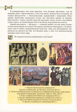 154 Розділ IV
В університетах так само вивчали «сім вільних мистецтв», але на
вищому рівні. Провчившись п’ять-сім років, можна було вступити на
старші факультети — богословський, юридичний і медичний. Осно­
вними заняттями вважалися лекції, що читалися вранці та ввечері.
Одягнений у чорну мантію магістр-викладач читав уголос яку-небудь
учену книгу, не дозволяючи собі ні на букву відступити від тексту.
Інший вид занять — диспути — словесні двобої, під час яких студен­
ти вже мали право не тільки поставити запитання викладачу, а й висту­
пити самі й навіть запропонувати будь-яку тему для обговорення. Пе­
ремагав на диспуті не той, хто більше знав, а той, хто переконливіше
доводив свою точку зору.
Які традиції навчання відображають ілюстрації?
1. Лекція в Болонському університеті
(деталь гробниці Дж. да Леньяно, Болонья, XIV ст.)
2. Печатка Кембриджського університету (зображений ректор, який сидить
між двома наглядачами, внизу міст через р. Кем, XIII ст.)
3. Клас в університеті Німеччини (серединаXIVст.)
4. Зустріч професорів Паризького університету (XIVст.)
5. Вид на Старий університет Болоньї (сучасне фото)
6. Диспут в університеті (мініатюра XIVст.)
 