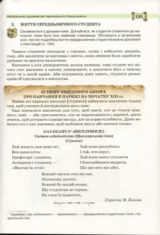 ЖИТТЯ СЕРЕДНЬОВІЧНОГО СТУДЕНТА
Ознайомтеся з документами. Дізнайтеся, як студенти ставилися до на­
вчання, яким було їхнє майнове становище. Обговоріть у загальному
колі, про які подробиці життя середньовічних студентів можна дізнатися
з ілюстрацій (с. 154).
Чимало студентів походили з городян, селян і небагатих рицарів,
тому, аби заплатити за навчання і житло, вони змушені були заробляти
уроками чи просити милостиню.
Навчання в усіх університетах велося латиною, тому студент міг по­
чати своє навчання в одному університеті, а закінчити його в іншому
місті чи в іншій країні. Аби підтримати один одного, студенти різних
країн об’єднувалися в земляцтва.
Матеріальний і духовний світ європейського Середньовіччя 1 1 1 5 5
ІЗ ТВОРУ НЕВІДОМОГО АВТОРА
ПРО НАВЧАННЯ В ПАРИЖІ НА ПОЧАТКУ XIII ст.
Майже всі паризькі школярі [студенти] займалися виключно тільки
тим, щоб учитися й досліджувати щось нове.
Одні навчалися виключно для того, щоб знати, але це тільки ціка­
вість, інші — аби прославитись, але це марнославність; нарешті, дехто
вчився, щоб діставати пізніше вигоду, але це користолюбність. Дуже не­
багато хто з них навчався, щоб здобувати науку або навчати інших.
GAUDEAMUS7(ВЕСЕЛІМОСЯ!)
Carmen scholasticum (Школярський гімн)
(У р и во к)
Хай живуть нам виші всі, Хай живе республіка
Вся наша еліта: І той, хто керує;
Професори і доценти, Хай живе наша спільнота
Аспіранти і студенти, — І благодійників щедрота,
«Многая їм літа!» Що про всіх нас дбає.
Всякий смуток геть від нас,
Песимізму досить;
Всякий біс нехай сконає,
Що студентам не сприяє,
На глум їх підносить.
Переспів М. Білика
7 Гаудеамус (від латинського —«веселімося») — середньовічна студентська пісня, сту­
дентський гімн.
 