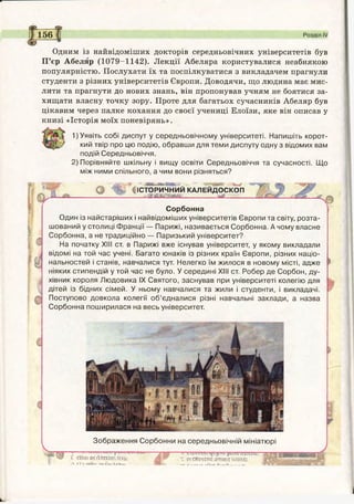 156 Розділ IV
Одним із найвідоміших докторів середньовічних університетів був
П’єр Абеляр (1079-1142). Лекції Абеляра користувалися неабиякою
популярністю. Послухати їх та поспілкуватися з викладачем прагнули
студенти з різних університетів Європи. Доводячи, що людина має мис­
лити та прагнути до нових знань, він пропонував учням не боятися за­
хищати власну точку зору. Проте для багатьох сучасників Абеляр був
цікавим через палке кохання до своєї учениці Елоїзи, яке він описав у
книзі «Історія моїх поневірянь».
1) Уявіть собі диспут у середньовічному університеті. Напишіть корот­
кий твір про цю подію, обравши для теми диспуту одну з відомих вам
подій Середньовіччя.
2) Порівняйте шкільну і вищу освіти Середньовіччя та сучасності. Що
між ними спільного, а чим вони різняться?
ШЕШҐ' "" Мі.* - 9 ./
V ІСТОРИЧНИЙ КАЛЕЙДОСКОП
. яш аш т ії________т_______
Сорбонна
Один із найстаріших і найвідоміших університетів Європи та світу, розта­
шований у столиці Франції — Парижі, називається Сорбонна. А чому власне
Сорбонна, а не традиційно — Паризький університет?
На початку XIII ст. в Парижі вже існував університет, у якому викладали
відомі на той час учені. Багато юнаків із різних країн Європи, різних націо­
нальностей і станів, навчалися тут. Нелегко їм жилося в новому місті, адже
ніяких стипендій у той час не було. У середині XIII ст. Робер де Сорбон, ду­
хівник короля Людовика IX Святого, заснував при університеті колегію для
дітей із бідних сімей. У ньому навчалися та жили і студенти, і викладачі.
Поступово довкола колегії об’єдналися різні навчальні заклади, а назва
Сорбонна поширилася на весь університет.
Зображення Сорбонни на середньовічній мініатюрі
СШШОїЛІИОКбсш Ж™ Т«СЯ*ЧОи.ИЖ>!ГІнше
»■>ґішЛуЩ*І*ЛИІ НІА , 1—, І,- .ч.—Л.. - жФжТЗбЙЯВнЕЩЕЯвН^^,
 