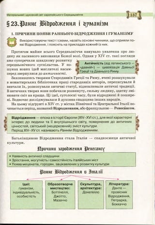 Матеріальний і духовний світ європейського Середньовіччя
§23.Раннє ІИйройження і йрманіш
І. ПРИЧИНИ ПОЯВИ РАННЬОГО ВІДРОДЖЕННЯ І ГУМАНІЗМУ
Використовуючи текст і схеми, назвіть основні чинники, що сприяли по­
яві Відродження, і поясніть на прикладах кожний із них.
Протягом майже всього Середньовіччя панувало уявлення про лю­
дину як пасивного виконавця Божої волі. Однак у XIV ст. такі погляди
вже суперечили швидкому розвитку [Ь| ■-----------------------
середньовічного суспільства. У по- Щ Антйчність (від латинського-
гї «давній») — цивілізація Давньої
шуках нових ідей мислителі насам- іг „
1Грецм та Давнього Риму,
перед звернулися до античності Л-----------------------------------------------
Захопившись творами Стародавніх Греції та Риму, вчені розшукували
в монастирських бібліотеках праці стародавніх авторів, переписували й
вивчали їх, розкопували античні статуї, відновлювали античні традиції.
В античних творах вони побачили розвинуту, сильну людину, здатну змі­
нювати світ на краще. Ці ідеї, суголосні часу, були відроджені й пошире­
ні. Водночас досліджувалася й духовна спадщина інших народів.
На цьому підґрунті в XIV ст. у містах Північної та Центральної Італії по­
чинається період, названий Відродженням, або французькою — Ренесансом.
Відродження — епоха в історії Європи (XIV—XVI ст.), для якої характерні
інтерес до людини та її внутрішнього світу, повернення до античних
цінностей, світський (нецерковний) зміст культури.
Період XIV—XV ст. називають Раннім Відродженням.
Батьківщиною Відродження стала Італія — спадкоємиця античної
культури.
Причини зароЬження ренесансу
• Наявність античної спадщини
• Зростання, могутність і самостійність італійських міст
• Поява меценатів, городян, зацікавлених у розвитку культури
$анне ЩроЬження в Іт а л ії
 