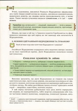 .Учені, художники, мислителі Раннього Відродження сформулюва­
ли у своїх творах новий погляд на людину, закликали шанувати розум,
намагалися довести, що людина здатна вдосконалювати світ, у якому
живе. Таких митців сучасники назвали гуманістами, а їх ідеї — гума­
нізмом.
Гуманізм (від латинського — «людяний, людський») — течія в західно­
європейській культурі, яка визнає людину вищою цінністю, проголошує
повагу до її природних прав.
Цікаво, що саме в той час і з’явилося поняття Середньовіччя та сфор­
мувалося уявлення про цей період як час занепаду між античністю й
Відродженням.
2. ОСНОВНІ ІДЕЇ РАННЬОГО ВІДРОДЖЕННЯ ТА ГУМАНІЗМУ
Який зв’язок існує між поняттями Відродження і гуманізм?
Розділ IV
Італійське Відродження подарувало світу видатних митців і вплину­
ло на інші європейські країни. Діячі Відродження визначили основні
ідеї гуманізму.
Ставлення Гуманістів Ьо люЬини
• Людина — найвища цінність, найкраще і головне творіння Бога.
• Ідеал гуманістів — «універсальна людина» — всебічно розвинена особис­
тість, яка досягла досконалості в різних сферах науки, у літературі, філософії,
мистецтві.
• Право кожної людини на індивідуальний, вільний розвиток, чуттєві радо­
щі, звичайні земні потреби.
• Повага до людської гідності.
Важливо зрозуміти, що діячі Відродження не ставили під сумнів
християнську віру, проте влада церкви, яка раніше охоплювала всі сфе­
ри життя людини, поступово звужувалася до вирішення здебільшого ре­
лігійних питань. На зміну релігійному ідеалу аскета8приходить новий
герой — енергійна, самостійна, освічена людина.
У цей період поступово руйнувалася така риса життя середньовіч­
ної людини, як корпоративність, тобто жорстке усвідомлення себе тіль­
ки частиною певного колективу, наприклад, селянської громади, цеху,
8 Аскет — у давнину християнський подвижник, який виснажував себе постом, пус­
тельник, у переносному сенсі — людина, яка вкрай обмежує свої життєві потреби,
веде суворе життя.
 