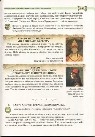 Матеріальний і духовний світ європейського Середньовіччя 159
рицарського ордену, університету або купецької гільдії. Твори гуманістів
допомагали людині відчути себе самоцінною, неповторною індивідуаль­
ністю. Недарма саме в цей період з’явився трактат відомого гуманіста Іта­
лії Джованні Піко делла Мірандоли «Промова про гідність людини».
Зіставте уривки із творів папи Інокентія III та італійського гуманіста
г Джованні Піко делла Мірандоли. Як вони ілюструють різницю релігійного
та гуманістичного світоглядів?
ІЗ ТВОРУ ПАПИ ІНОКЕНТІЯ III
«ПРО ЗНЕВАГУ ДО СВІТУ»
Усі шляхи людини сповнені праці та скорботи,
і навіть не відпочиває розум її... Навряд чи є що-небудь,
що людина зрозуміла б повністю, що вона осягнула
б ясно. Хіба тільки те знають цілком, що нічого не
знають зовсім.
Папа Інокентій III
(середньовічне зображення)
М .. . • ■ ■
ІЗ ТВОРУ
ДЖОВАННІ ПІКО ДЕЛЛА МІРАНДОЛИ
«ПРОМОВА ПРО ГІДНІСТЬ ЛЮДИНИ»
Одивне і піднесене призначення людини, якій дано
досягнути того, що вона прагне, чого вона бажає. Бог
створив людину, щоб вона пізнавала закони Всесвіту,
любила красу, захоплювалася її величчю... Людина
може зростати та удосконалюватися за власною во­
лею. У ній є початки найрізноманітнішого життя. Джованні Піко
делла Мірандола
(середньовічна
мініатюра)
3. ДАНТЕ АЛІГ’ЄРІ Й ФРАНЧЕСКО ПЕТРАРКА
Чому твори Данте і Петрарки називають гуманістичними?
Письменники-гуманісти не тільки копіювали античні зразки, а й самі
створювали прекрасні твори, що стали безсмертними.
Данте Аліг’єрі (1265-1321) — видатний італійський поет і мислитель,
один із творців літературної італійської мови. Його основний твір — «Бо­
жественну комедію» — вважають провісником Відродження.
 