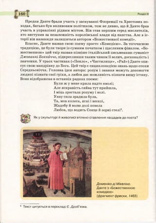 §?
160| Розділ IV
т *
Предки Дайте брали участь у заснуванні Флоренції та Хрестових по­
ходах, батько був впливовим політиком, тож не дивно, що й Данте брав
участь в управлінні рідним містом. Він став першим серед мислителів,
хто виступив за незалежність королівської влади від папства. Але в іс­
торії він назавжди залишиться автором «Божественної комедії».
Власне, Данте назвав свою поему просто «Комедією». За тогочасною
традицією, це були твори із сумним початком і щасливим фіналом. «Бо­
жественною» цей твір назвав пізніше італійський письменник-гуманіст
Джованні Боккаччо, підкресливши таким чином її велич, досконалість і
значення. У трьох частинах («Пекло», «Чистилище», «Рай») Данте опи­
сує свою мандрівку до Бога. Цей твір є енциклопедією знань щодо епохи
Середньовіччя. Головна ідея автора: розум і знання можуть допомогти
людині пізнати свої гріхи, а любов дає можливість пізнати вищу істину.
Вона відображена в останніх рядках поеми:
Були ж у мене крила надто кволі;
Але яскравість сяйва тут прийшла,
І міць зростала розуму і волі.
Уяву сила зрадила була,
Та, мов колеса, ясні і веселі,
Жадобу й волю долі повела
Любов, що водить Сонце й зорні стелі9.
Яку скульптурі й живописі втілено ставлення нащадків до поета?
Доменіко д і Мікеліно.
Данте з «Божественною
комедією»
(фрагмент фрески, 1465)
9 Текст цитується в перекладі Є. Дроб’язка.
 