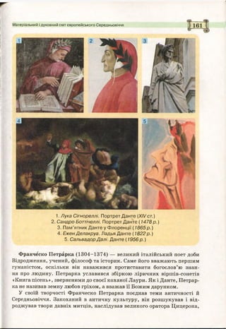 Матеріальний і духовний світ європейського Середньовіччя
1. Лука Сігнореллі. Портрет Данте (XIV ст.)
2. Сандро Боттічеллі. Портрет Данте ( 1478 р .)
3. Пам’ятник Данте у Флоренції (1865 р .)
4. Ежен Делакруа. Ладья Данте ( 1822 р.)
5. Сальвадор Далі. Данте ( 1956 р.)
Франческо Петрарка (1304-1374) — великий італійський поет доби
Відродження, учений, філософ та історик. Саме його вважають першим
гуманістом, оскільки він наважився протиставити богослов’ю знан­
ня про людину. Петрарка уславився збіркою ліричних віршів-сонетів
«Книга пісень», зверненими до своєї коханої Лаури. Як і Данте, Петрар­
ка не називав земну любов гріхом, а вважав її Божим дарунком.
У своїй творчості Франческо Петрарка поєднав теми античності й
Середньовіччя. Закоханий в античну культуру, він розшукував і від­
роджував твори давніх митців, наслідував великого оратора Цицерона,
 
