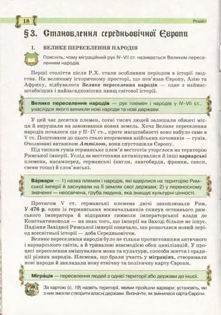 §3. Становлення середньовічної Європи
1. ВЕЛИКЕ ПЕРЕСЕЛЕННЯ НАРОДІВ
О
П о я с н іт ь , чому міграційний рух IV—VII ст. називається Великим пересе­
ленням народів.
Перші століття після Р.Х. стали особливим періодом в історії люд­
ства. На великому історичному просторі, що пов’язав Європу, Азію та
Африку, відбувалося Велике переселення народів — одне з наймас-
штабніших і найзагадковіших явищ світової історії.
1 8 С ( Розділ І
В ели ке п е реселен н я народів — рух плем ен і народів у IV—VII ст.,
унаслідок якого виникли нові народи та нові д ерж ави.
У цей час десятки племен, сотні тисяч людей залишали обжиті міс­
ця й вирушали на завоювання нових земель. Хоча Велике переселення
народів почалося ще у ІІ-ІУ ст., проте масштабності воно набуло саме в
V ст. Поштовхом до цього стало вторгнення азійських кочовиків — гунів.
Очолювані ватажком Ат т ілою , вони спустошили Європу.
Під тиском гунів германське плем’я вестготів уторглося на територію
Римської імперії. Услід за вестготами активізувалися й інші варварські
племена, насамперед, германські (англи, лангобарди, франки, сакси,
свеви тощо) й слов’янські.
Варвари — 1) назва плем ен і народів, які вдерлися на територію Р им ­
ської ім перії й заснували на її зем лях свої держ ави; 2) у переносном у
значенні — неосвічена, груба лю дина, яка знищ ує культурні цінності.
Протягом V ст. германські племена двічі захоплювали Рим.
У 476 р. один із германських воєначальників скинув останнього рим­
ського імператора й відправив символи імператорської влади до
Константинополя — на знак того, що імперії на Заході більше не існує.
Падіння Західної Римської імперії означало, що розпочався новий пері­
од всесвітньої історії — доба Середньовіччя.
Велике переселення народів було не тільки протистоянням античного
і варварського світів, а й тривалою взаємодією обох цивілізацій. У про­
цесі переселення змішувалися мови та культури, способи життя і тради­
ції різних народів. Племена, що брали участь у міграціях, створювали
нові народи й закладали нову етнічну та політичну карту Європи.
М іграція — переселення лю дей з однієї території або держави до іншої.
За картою (с. 19) назвіть території, якими пройшли варвари; установіть, які
* з них змогли створити власні держави. Визначте, як змінилася карта Європи.
 
