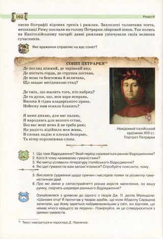 (У ).
162 Розділ IV
писав біографії відомих греків і римлян. Захоплені талантами поета,
мешканці Риму поклали на голову Петрарки лавровий вінок. Так колись
на Капітолійському пагорбі давні римляни увінчували своїх великих
сучасників.
Яке враження справляє на вас сонет?
СОНЕТ ПЕТРАРКИ10
Де погляд ніжний, де чарівний вид;
Де постать горда, де струнка постава,
Де мова та бентежна й величава,
Що завдає негідникові стид?
Де сміх, що жалить того, хто набрид?
Де та душа, що, мов зоря яскрава,
Висока й гідна владарського права,
Небесну нам осяяла блакить?
Я вами дихаю, для вас палаю,
Я народивсь для вашого єства,
Без вас мені нема й не треба раю;
Як радість відійшла моя жива,
В словах надію я плекав безкраю,
Та вітер порозвіював слова.
'А
М:
Невідомий італійський
художник XVII ст.
Портрет Петрарки
1. Що таке Відродження? Який період називається раннім Відродженням?
2. Кого й чому називаємо гуманістами?
3. Які митці уславили літературу італійського Відродження?
4. Які ідеї гуманістів вам запам’яталися? Спробуйте пояснити, чому.
5. Висловте судження щодо причин і наслідків появи тарозвитку гума­
ністичних ідей.
6. Про які зміни у світосприйнятті різних верств населення, на вашу
думку, свідчать шедеври раннього Відродження?
Ознайомтеся з уривком до одного з творів Дж. П. делла Мірандоли:
«Шановні отці! Я прочитав у творах арабів, що коли Абдаллу Сарацина
запитали, що йому здається найдивовижнішим у світі, він відповів, що
немає нічого кращого за людину». Поміркуйте, як це співвідноситься з
ідеями гуманістів.
Текст наводиться в перекладі/?. Павличка.
 