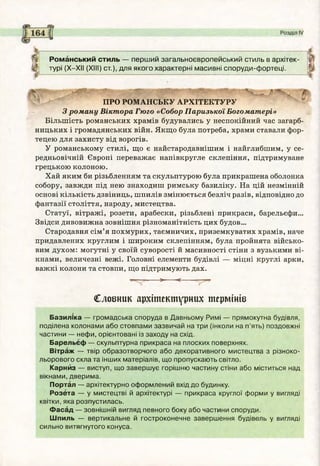 Романський стиль — перший загальноєвропейський стиль в архітек­
турі (Х-ХІІ (XIII) ст.), для якого характерні масивні споруди-фортеці.
ПРО Р О М А Н С Ь КУ А Р Х ІТ Е К Т У Р У
З роману Віктора Гюго «Собор Паризької Богоматері»
Більшість романських храмів будувались у неспокійний час загарб­
ницьких і громадянських війн. Якщо була потреба, храми ставали фор­
тецею для захисту від ворогів.
У романському стилі, що є найстародавнішим і найглибшим, у се­
редньовічній Європі переважає напівкругле склепіння, підтримуване
грецькою колоною.
Хай яким би різьбленням та скульптурою була прикрашена оболонка
собору, завжди під нею знаходиш римську базиліку. На цій незмінній
основі кількість дзвіниць, шпилів змінюється безліч разів, відповідно до
фантазії століття, народу, мистецтва.
Статуї, вітражі, розети, арабески, різьблені прикраси, барельєфи...
Звідси дивовижна зовнішня різноманітність цих будов...
Стародавня сім’я похмурих, таємничих, приземкуватих храмів, наче
придавлених круглим і широким склепінням, була пройнята військо­
вим духом: могутні у своїй суворості й масивності стіни з вузькими ві­
кнами, величезні вежі. Головні елементи будівлі — міцні круглі арки,
важкі колони та стовпи, що підтримують дах.
> <----
Словник архітектурних термінів
Базиліка — громадська споруда в Давньому Римі — прямокутна будівля,
поділена колонами або стовпами зазвичай на три (інколи на п’ять) поздовжні
частини — нефи, орієнтовані із заходу на схід.
Барельєф — скульптурна прикраса на плоских поверхнях.
Вітраж — твір образотворчого або декоративного мистецтва з різноко­
льорового скла та інших матеріалів, що пропускають світло.
Карнйз — виступ, що завершує горішню частину стіни або міститься над
вікнами, дверима.
Портал — архітектурно оформлений вхід до будинку.
Розета — у мистецтві й архітектурі — прикраса круглої форми у вигляді
квітки, яка розпустилась.
Фасад — зовнішній вигляд певного боку або частини споруди.
Шпиль — вертикальне й гостроконечне завершення будівель у вигляді
сильно витягнутого конуса.
 