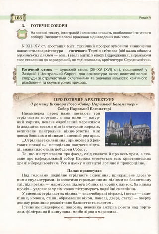 3. ГОТИЧНІ СОБОРИ
На основі тексту, ілюстрацій і словника опишіть особливості готичного
собору. Висловте власні враження від наведених пам’яток.
У ХІІ-ХУ ст. зростання міст, технічний прогрес зумовили виникнення
нового стилю архітектури — готичного. Термін «готика» (від назви одного з
германських племен — готи) ввели митці в епоху Відродження, виражаючи
своє ставлення до варварської, як тоді вважали, архітектури Середньовіччя.
Розділ IV
Готйчний стиль — художній стиль (XII—XV (XVI) ст.), поширений у
Західній і Центральній Європі, для архітектури якого властиві великі
споруди зі стрілчастими склепіннями та значною кількістю кам’яного
різьблення та скульптурних прикрас.
ПРО ГОТИЧНУ АРХІТЕКТУРУ
Зроману Віктора Гюго «Собор Паризької Богоматері»
Собор Паризької Богоматері
Насамперед перед нами постають три
стрілчастих портали, а над ними — ажур­
ний карниз, неначе оздоблений мереживом
із двадцяти восьми ніш із статуями королів,
величезне центральне вікно-розетка між
двома боковими вікнами і високий ряд арок.
...Стрілчасте склепіння, принесене з Хрес­
тових походів... неподільно пануючи відто­
ді, визначило стиль побудови Собору.
Те, що ми тут казали про фасад, слід сказати й про весь храм, а ска­
зане про кафедральний собор Парижа стосується всіх християнських
храмів Середньовіччя. Усе в цьому мистецтві логічне й пропорційне.
Палац правосуддя
Над головами подвійне стрілчасте склепіння, прикрашене дерев’я­
ними скульптурами, із золотими геральдичними ліліями на блакитному
тлі; під ногами — мармурова підлога з білих та чорних плиток. За кілька
кроків... уздовж залу сім колон підтримують подвійні склепіння.
У високих стрілчастих вікнах — тисячобарвні вітражі, і все це — скле­
піння, колони, стіни, обрамлення вікон, панелі, двері, статуї — зверху
донизу розкішно розквітчано блакиттю та золотом.
Істинним шедевром є, зокрема, невелика ажурна розета над порта­
лом, філігранна й вишукана, мовби зірка з мережива.
— > <------— ^
 