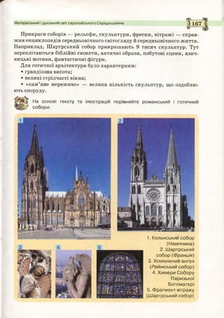 Матеріальний і духовний світ європейського Середньовіччя ] | 1 6 7
Прикраси соборів — рельєфи, скульптури, фрески, вітражі — справ­
жня енциклопедія середньовічного світогляду й середньовічного життя.
Наприклад, Шартрський собор прикрашають 9 тисяч скульптур. Тут
переплітаються біблійні сюжети, античні образи, побутові сцени, язич­
ницькі мотиви, фантастичні фігури.
Для готичної архітектури було характерним:
• грандіозна висота;
• великі стрілчасті вікна;
• «кам’яне мереживо» — велика кількість скульптур, що оздоблю­
ють споруду.
На основі тексту та ілюстрацій порівняйте романський і готичний
собори.
1. Кельнський собор
(Німеччина)
2. Шартрський
собор (Франція)
3. Усміхнений ангел
(Реймський собор)
4. Химери Собору
Паризької
Богоматері
5. Фрагмент вітражу
(Шартрський собор)
 