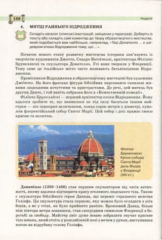 168 Розділ IV
4. МИТЦІ РАННЬОГО ВІДРОДЖЕННЯ
Складіть каталог (список) ілюстрацій, уміщених у параграфі. Доберіть із
тексту або складіть самі коментар до твору образотворчого мистецтва,
який подобається вам найбільше, наприклад, «Твір Донателло ... є ше­
девром епохи Відродження тому, що ...».
Початок нового етапу розвитку мистецтва історики пов’язують із
творчістю художників Джотто, Сандро Боттічеллі, архітектора Філіппо
Брунеллескі та скульптора Донателло. Усі вони творили у Флоренції.
Тому саме це італійське місто часто називають батьківщиною Відро­
дження.
Провісником Відродження в образотворчому мистецтві був художник
Джотто. На його фресках фігури біблійних персонажів охоплені жи­
вими людськими почуттями та пристрастями. До речі, цей митець був
другом Данте, і той навіть зобразив його в «Божественній комедії».
Філіппо Брунеллескі — перший архітектор епохи Відродження. Йому
вдалося зробити те, що виявилося не під силу багатьом іншим май­
страм — він перекрив величезним, понад сорок метрів у діаметрі, купо­
лом флорентійський собор Святої Марії. Цей собор і досі вражає своєю
красою та величчю.
Філіппо
Брунеллескі.
Купол собора
Санта Марії
дель Фьоре
у Флоренції
{XIV ст.)
Донателло (1386-1466) став першим скульптором від часів антич­
ності, якому вдалося відтворити красу оголеного людського тіла. Такою
є скульптура біблійного героя Давида, що переміг страшного велетня
Голіафа. Ця скульптура стала першою, яку можна було оглядати з усіх
боків, а не у стіні, як було прийнято раніше. Бронзовий Давид, більш
ніж півтора метра заввишки, став своєрідним символом Флоренції в бо­
ротьбі за свободу. Майстер зміг дуже жваво зобразити гнучке красиве
тіло юнака, який стоїть у розслабленій позі з мечем у руках, наступивши
ногою на відрубану голову Голіафа.
 