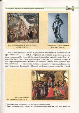 Матеріальний і духовний світ європейського Середньовіччя
Джоттод і Бондоне. Втеча до Єгипту Донателло. Статуя Давида
(1266-1267 рр.) (близько 1440 р.)
Навіть для мистецтва епохи Відродження незвичайним є живопис Сан­
дро Боттічеллі11 (1455-1510). Історики й до сьогодні сперечаються з при­
воду прізвиська Боттічеллі («Бочонок»), яке, вірогідно, дісталося йому від
старшого брата. Він створював портрети сучасників, за наказом папи рим­
ського розписував стіни Сикстинської капели12. Одна з найвідоміших кар­
тин Боттічеллі — «Поклоніння волхвів», на думку істориків, зображає ро­
дину правителів Флоренції — Медичі, які були покровителями Боттічеллі.
Сандро Боттічеллі.
Поклоніння волхвів (1475 р.)
11 Справжнє ім’я — Алесандроді Маріаноді Ванні Філіпепі.
12 Сикстинська капела —храм, створений за наказом папи Сикста IV, звідси й назва.
 