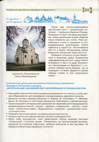 Матеріальний і духовний світ європейського Середньовіччя
Україна —
це Європа
Готуємося до уроку узагальнення та тематичного оцінювання
Перевірте свої знання з розділу
«МАТЕРІАЛЬНИЙ І ДУХОВНИЙ СВІТ ЄВРОПЕЙСЬКОГО СЕРЕДНЬОВІЧЧЯ»
• Пригадайте хронологічні межі поширення романського та готичного стилів, ран­
нього Відродження, дати винайдення книгодрукування, церковного розколу.
• Визначте основні напрями діяльності Р. Бекона, Й. Гутенберга, П. Абеляра,
Данте, Ф. Петрарки, С. Боттічеллі, Донателло, їхній внесок у світову культуру.
• Охарактеризуйте матеріальний ідуховний світєвропейського Середньовіччя,
використовуючи поняття: «вітраж», «фреска», «університет», «єретик», «інкві­
зиція», «Альбігойські війни», «Відродження», «гуманізм», «романський стиль»,
«готичний стиль».
• Розкажіть про вплив церкви на середньовічне суспільство.
• Опишіть навчання в середньовічних школах та університетах.
• Уявіть себе журналістом, який представляє публіці шедеври виставки
«Романський і готичний храми». Спираючись на ілюстративний матеріал,
уміщений на сторінках підручника, напишіть репортаж із цієї виставки. Не
забудьте описати ваші враження та почуття.
Церква Св. Пантелеймона
(івано -Франківщина)
Перші два загальноєвропейські
архітектурні стилі — романський і го­
тичний — прийшли в Україну з Польщі,
Угорщини та Чехії. На думку дослідни­
ків, низка українських храмів зберігає
лише елементи цих стилів. Риси ро­
манського стилю в поєднанні зі ста­
роукраїнською архітектурою можна
побачити в церкві Св. Пантелеймона
(XII ст.) в Галичі, Успенському соборі
Єлецького монастиря Чернігова та ін.
Елементи готичного стилю зберег­
лись у Луцькому замку, Львівському
кафедральному костелі, церкві Святої
Єлизавети в Хусті та храмі Вознесін-
ня у Виноградові на Закарпатті, у го­
тичних соборах міста Городок, що на
Львівщині, та інших. Дерев’яні церкви
періоду готики й нині запрошують
мирян.
 
