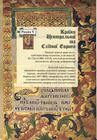 Розділ V Жраїни
Щеншральної
та
Схіітої Свропи
Л ю д и н і ж и т т я дано на те,
щоб вона йому служила, а не воно їй.
ЯнГус (1369-1415), чеськийрелігійний
мислитель, філософ, реформатор
Дорогий християнине,
тримайся правди, відстоюй правду, говори
правду, захищай правду до самої смерті!
Кирило (бл.827-869) іМефодій (бл.815-885),
слов’янські просвітителі та провідники
християнства, творці слов’янської азбуки
С Ч . К Л І Ш І Ш
/ М Г Ш І І Н Г і
І і р Т / І І І І ^ Т И Ш П к . Н Ж *
*V ГоТ# ь і і и л < п і м її Ггк •г »к і
- -
тт»
ж
і
ш * мш
 