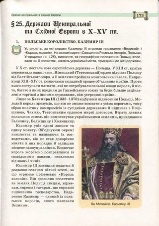 Країни Центральної та Східної Європи 173 І
§25.Держави Центральної
та Схійної Свроии в Х-ХУ ст.
1. ПОЛЬСЬКЕ КОРОЛІВСТВО. КАЗИМИР III
Установіть, за які справи Казимир II! отримав прозвання «Великий» і
«Король холопів». На основі карти «Священна Римська імперія, Польща,
Угорщина» (с. 126), визначте, як географічне положення Польщі впли­
вало на її розвиток, назвіть українські міста, приєднані до цієї держави.
У X ст. постала нова європейська держава — Польща. У XIII ст. країна
переживала важкі часи. Німецький (Тевтонський) орден відрізав Польщу
від Балтійського моря, а її землями пройшла монгольська навала. Напри­
кінці ХІІІ-ХГУ ст. розпочався складний процес об’єднання країни. Проти
нього виступали магнати, які не потребували сильної влади короля, й міс­
та, багато з яких входили до Ганзейського союзу та були більше зацікав­
лені в торгівлі з іншими державами, ніж усередині країни.
Лише за Казимира III (1333-1370) відбулося піднесення Польщі. Мо­
лодий король зрозумів, що він не зможе воювати з усіма ворогами, тому
обрав політику компромісів із сусідніми державами й підписав з Угор­
щиною, Чехією, Тевтонським орденом мирні договори. Втрату деяких
польських земель він компенсував українськими землями, приєднавши
Галичину, Белжщину і Холмщину.
Казимир увів єдині закони та
єдину монету. Об’єднуючи окремі
князівства та називаючи їх воє­
водствами, він не став докорінно
міняти в них порядки й залишив
місцеве самоуправління. Водночас
король жорстоко розправлявся із
свавільними панами, незалежно
від звань і чинів.
Казимир III зменшив податки й
роздавав селянам вільні землі, за
що отримав прізвисько «Король
холопів». Він дозволив оселитися
на землях Польщі німцям, вірме­
нам, євреям і татарам, що сприяло
піднесенню господарства. Неда­
ремно Казимир — єдиний із поль­
ських королів, якого називали
Великим. Ян Матейко. Казимир І
 