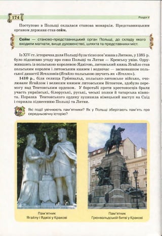 т
" 174 I Розділ V
4
Поступово в Польщі склалася станова монархія. Представницьким
органом держави став сейм.
Сейм — станово-представницький орган Польщі, до складу якого
входили магнати, вище духовенство, шляхта та представники міст.
Із XIV ст. історична доля Польщі була тісно пов’язана зЛитвою, у 1385 р.
було підписано угоду про союз Польщі та Литви — Кревську унію. Одру­
жившись із польською королевою Ядвігою, литовський князь Ягайло став
польським королем і литовським князем і водночас — засновником поль­
ської династії Ягеллонів (Ягайло польською звучить як «Ягелло»).
1410 р., біля селища Грюнвальд, польсько-литовське військо, очо­
люване Ягайлом і великим князем литовським Вітовтом, здобуло пере­
могу над Тевтонським орденом. У боротьбі проти хрестоносців брали
участь українські, білоруські, руські, чеські полки й татарська кінно­
та. Поразка Тевтонського ордену зупинила німецький наступ на Схід
і сприяла піднесенню Польщі та Литви.
Які події увічнюють пам’ятники? Як у Польщі зберігають пам’ять про
середньовічну історію?
Пам’ятник
Ягайлу і Ядвізі у Кракові
Пам’ятник
Грюнвальдській битві у Кракові
 