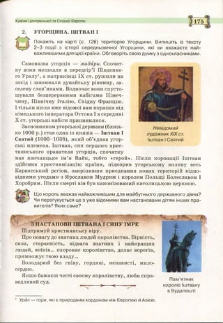 Країни Центральної та Східної Європи 175
2. УГОРЩИНА. ІШТВАН І
Покажіть на карті (с. 126) територію Угорщини. Випишіть із тексту
2-3 події з історії середньовічної Угорщини, які ви вважаєте най­
важливішими для цієї країни. Обговоріть свою думку з однокласниками.
Самоназва угорців — мадяри. Спочат­
ку вони мешкали в передгір’ї Південно­
го Уралу1, а наприкінці IX ст. рушили на
захід і завоювали дунайську рівнину, за­
селену слов’янами. Водночас вони спусто­
шували безперервними набігами Німеч­
чину, Північну Італію, Східну Францію.
І тільки після вже відомої вам поразки від
німецького імператора Оттона І в середині
X ст. угорські набіги припинилися.
Засновником угорської держави (близь­
ко 1000 р.) став один із князів — Іштван І
Святий (1000-1038), який об’єднав угор­
ські племена. Іштван, син першого хрис­
тиянського правителя угорців, спочатку
мав язичницьке ім’я Вайк, тобто «герой». Після коронації Іштван
здійснив християнізацію країни, підкорив угорському впливу весь
Карпатський регіон, закріпивши приєднання нових територій відпо­
відними угодами з Ярославом Мудрим і королем Польщі Болеславом І
Хоробрим. Після смерті він був канонізований католицькою церквою.
Що король вважав найважливішим для майбутнього державного діяча?
Чи перегукується це з уже відомими вам настановами дітям інших пра­
вителів? Яких саме?
Невідомий
художник XIX ст.
Іштван І Святий
З НАСТАНОВИ ІШТВАНА І СИНУ ІМРЕ
Підтримуй християнську віру.
Про повагу до знатних людей королівства. Вірність,
сила, старанність, відвага знатних і найкращих
людей, воїнів... охороняє королівство, долає ворогів,
примножує твою владу...
Володарюй без гніву, гордині, ненависті, мило­
сердно.
Якщо бажаєш честі своєму королівству, люби спра­
ведливий суд.
> <— —
Пам’ятник
королю Іштвану
в Будапешті
1 Урал — гори, які є природним кордоном ніж Європою й Азією.
 