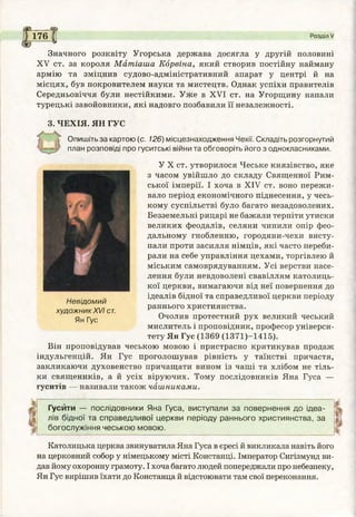 I 176 С
I£г — ^
Розділ V
Значного розквіту Угорська держава досягла у другій половині
XV ст. за короля Матіаша Корвіна, який створив постійну найману
армію та зміцнив судово-адміністративний апарат у центрі й на
місцях, був покровителем науки та мистецтв. Однак успіхи правителів
Середньовіччя були нестійкими. Уже в XVI ст. на Угорщину напали
турецькі завойовники, які надовго позбавили її незалежності.
3. ЧЕХІЯ. ЯН ГУС
Опишіть за картою (с. 126) місцезнаходження Чехії. Складіть розгорнутий
план розповіді про гуситські війни та обговоріть його з однокласниками.
У X ст. утворилося Чеське князівство, яке
з часом увійшло до складу Священної Рим­
ської імперії. І хоча в XIV ст. воно пережи­
вало період економічного піднесення, у чесь­
кому суспільстві було багато незадоволених.
Безземельні рицарі не бажали терпіти утиски
великих феодалів, селяни чинили опір фео­
дальному гнобленню, городяни-чехи висту­
пали проти засилля німців, які часто переби­
рали на себе управління цехами, торгівлею й
міським самоврядуванням. Усі верстви насе­
лення були невдоволені свавіллям католиць­
кої церкви, вимагаючи від неї повернення до
ідеалів бідної та справедливої церкви періоду
раннього християнства.
Очолив протестний рух великий чеський
мислитель і проповідник, професор універси­
тету Ян Гус (1369 (1371)-1415).
Він проповідував чеською мовою і пристрасно критикував продаж
індульгенцій. Ян Гус проголошував рівність у таїнстві причастя,
закликаючи духовенство причащати вином із чаші та хлібом не тіль­
ки священиків, а й усіх віруючих. Тому послідовників Яна Гуса —
гуситів — називали також чашниками.
Невідомий
художник XVI ст.
Ян Гус
Гусити — послідовники Яна Гуса, виступали за повернення до ідеа­
лів бідної та справедливої церкви періоду раннього християнства, за
богослужіння чеською мовою.
Католицька церква звинуватила Яна Гуса в єресі й викликала навіть його
на церковний собор у німецькому місті Констанці. Імператор Сигізмунд ви­
дав йому охоронну грамоту. І хоча багато людей попереджали про небезпеку,
Ян Гус вирішив їхати до Констанца й відстоювати там свої переконання.
 