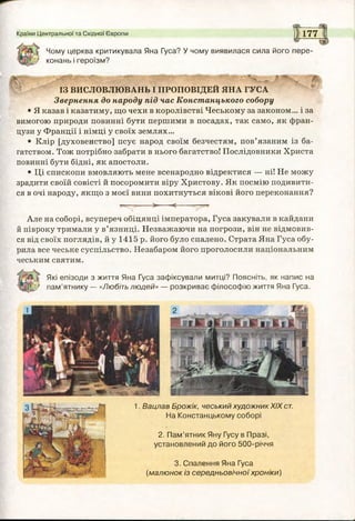 Країни Центральної та Східної Європи 1 177
Чому церква критикувала Яна Гуса? У чому виявилася сила його пере-
' конань і героїзм?
ІЗ ВИСЛОВЛЮВАНЬ І ПРОПОВІДЕЙ ЯНА ГУСА
Звернення до народу під час Констанцького собору
• Я казав і казатиму, що чехи в королівстві Чеському за законом... і за
вимогою природи повинні бути першими в посадах, так само, як фран­
цузи у Франції і німці у своїх землях...
• Клір [духовенство] псує народ своїм безчестям, пов’язаним із ба­
гатством. Тож потрібно забрати в нього багатство! Послідовники Христа
повинні бути бідні, як апостоли.
• Ці єпископи вмовляють мене всенародно відректися — ні! Не можу
зрадити своїй совісті й посоромити віру Христову. Як посмію подивити­
ся в очі народу, якщо з моєї вини похитнуться вікові його переконання?
>■ <----^ $
Але на соборі, всупереч обіцянці імператора, Гуса закували в кайдани
й півроку тримали у в’язниці. Незважаючи на погрози, він не відмовив­
ся від своїх поглядів, й у 1415 р. його було спалено. Страта Яна Гуса обу­
рила все чеське суспільство. Незабаром його проголосили національним
чеським святим.
Які епізоди з життя Яна Гуса зафіксували митці? Поясніть, як напис на
) пам’ятнику — «Любіть людей» — розкриває філософію життя Яна Гуса.
1. Вацлав Брожік, чеський художник XIX ст.
На Констанцькому соборі
2. Пам’ятник Яну Гусу в Празі,
установлений до його 500-річчя
3. Спалення Яна Гуса
(малюнок із середньовічної хроніки)
 