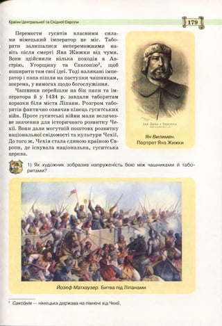 Країни Центральної та Східної Європи 179
1) Як художник зобразив напруженість бою між чашниками й табо-
' ритами?
Йозеф Матхаузер. Битва під Ліпанами
2 Саксонія — німецька держава на півночі від Чехії.
Перемогти гуситів власними сила­
ми німецький імператор не міг. Табо­
рити залишалися непереможними на­
віть після смерті Яна Жижки від чуми.
Вони здійснили кілька походів в Ав­
стрію, Угорщину та Саксонію2, щоб
поширити там свої ідеї. Тоді налякані імпе­
ратор і папа пішли на поступки чашникам,
зокрема, у вимогах щодо богослужіння.
Чашники перейшли на бік папи та ім­
ператора й у 1434 р. завдали таборитам
поразки біля міста Ліпани. Розгром табо­
ритів фактично означав кінець гуситських
війн. Проте гуситські війни мали величез­
не значення для історичного розвитку Че­
хії. Вони дали могутній поштовх розвитку
національної свідомості та культури Чехії.
До того ж, Чехія стала єдиною країною Єв­
ропи, де існувала національна, гуситська
церква.
Ян Вилимен.
Портрет Яна Жижки
.) А Х 2 и к а і Т й о с ш у а
 