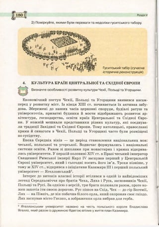 180 f( Розділ V
2) Поміркуйте, якими були переваги та недоліки гуситського табору.
Гуситський табір (сучасна
історична реконструкція)
КУЛЬТУРА КРАЇН ЦЕНТРАЛЬНОЇ ТА СХІДНОЇ ЄВРОПИ
Визначте особливості розвитку культури Чехії, Польщі та Угорщини.
Економічний поступ Чехії, Польщі та Угорщини виявився насам­
перед у розвитку міст. Із кінця XIII ст. починається їх активна забу­
дова. Збережені до наших часів церковні споруди, будівлі ратуш та
університетів, приватні будинки й мости відображають розвиток ар­
хітектури, господарства, освіти країн Центральної та Східної Євро­
пи. У кожній мешкали представники різних культур, які поєднува­
ли традиції Західної та Східної Європи. Тому католицькі, православні
храми й синагоги в Чехії, Польщі та Угорщині часто були розміщені
по сусідству.
Епоха Середніх віків — це період становлення національних мов:
чеської, польської та угорської. Водночас формувались і національні
системи освіти. Разом зі школами при монастирях і храмах відкрива­
лись університети. У першій половині XIV ст. в Празі чеський імператор
Священної Римської імперії Карл IV заснував перший у Центральній
Європі університет, який і сьогодні носить його ім’я. Трохи пізніше, у
тому ж XIV ст., відкрився з ініціативи Казимира III і перший польський
університет — Ягеллонський3.
Інтерес до витоків власної історії втілився в одній із найвідоміших
легенд Середньовіччя про братів Чеха, Ляха і Руса, засновників Чехії,
Польщі та Русі. За однією з версій, три брати полювали разом, проте ко­
жен захотів іти своєю дорогою. Рус пішов на Схід, Чех — до гір Богемії,
Лях — на Північ, де він побачив білого орла, який охороняв своє гніздо.
Лях заснував місто Гнєзно, а зображення орла вибрав для герба.
3 Ягеллонським університет названо на честь польського короля Владислава
Ягелло, який разом із дружиною Ядвігою втілив у життя план Казимира.
 